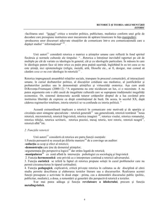 RETORICĂ ŞI TEORIA ARGUMENTĂRII
                                                                                       ISTORIC

-facilitarea unei “lecturi” critice a textelor politice, publicitare, mediatice conform unei grile de
decodare care presupune instituirea unor mecanisme de apărare/imunizare în faţa manipulării;
-producerea unor discursuri adecvate situaţiilor de comunicare într-o era comunicaţională care a
depăşit stadiul “ informaţional” 10 .


        Unii autori11 consideră retorica o matrice a ştiinţelor umane care reflectă în fond spiritul
fiecăruia şi normele culturale ale timpului: “…Retorica a întreţinut inevitabil raporturi pe cât de
multiple pe cât de variate cu ideologia în general, cât şi cu ideologiile particulare. În măsura în care
în ideologie putem face să intre orice cu puţin prea puţină uşurinţă, înglobând în ea tot ceea ce nu
este ştiinţă, nici epistemologie (religie, morală, artă, filosofie etc., ar fi, desigur, mai comod să
căutăm ceea ce nu este ideologie în retorică) 11 .

Retorica impregnează ansamblul relaţiilor sociale, transpare în procesul comunicării, al interacţiunii
umane, în cursul dezbaterilor politice, al discuţiilor cotidiane sau mediatice, al justificărilor şi
probatoriilor juridice sau în demonstraţii ştiinţifice şi virtuozităţi oratorice. Aşa cum arată
D.Rovenţa-Frumuşani (2000:12) :“A argumenta nu este nicidecum un lux, ci o necesitate. A nu
putea argumenta este o altă cauză de inegalitate culturală care se suprapune tradiţionalei inegalităţi
economice. Or, sistemul democratic acordă tuturor cetăţenilor dreptul de a lua cuvântul prin
instituirea libertăţii de expresie ca drept constituţional de bază. De aceea, în secolul XX, după
căderea regimurilor totalitare, istoria retoricii se va confunda cu istoria politică. ”

        Această extraordinară implicare a retoricii în comunicare este motivată şi de apariţia şi
circulaţia unor sintagme specializate : retorică generală12 sau generalizată, retorică restrânsă 13noua
retorică, microretorică, retorică lingvistică, retorica imaginii 14, retorica visului, retorica romanului,
retorica titlului, retorica scriiturii, retorica poeziei, mesaj retoric, text retoric, retorică neagră15,
retorică albă16etc.

2. Funcţiile retoricii

        Unii autori17 consideră că retorica are patru funcţii esenţiale:
1.Funcţia persuasivă se axează pe diferite maniere18 de a convinge un auditor:
-seducţia ca scop şi efect al retoricii;
-demonstraţia care ţine de domeniul ştiinţelor;
-argumentaţia din perspectiva logicii19 dar strâns legată de retorică;
-manipularea20 ca zonă aflată la intersecţia psihologiei cu sociologiq şi lingvistică
 2. Funcţia hermeneutică este privită ca o interpretare continuă a retoricii adversarului.
3. Funcţia euristică se referă la faptul că retorica propune soluţii în cazul problemelor care nu
permit circumscrierea în tiparul certitudinii.
4. Funcţia pedagogică, explicativă, critică priveşte retorica în calitatea sa de disciplină al cărei
studiu permite descifrarea şi elaborarea textelor literare sau a discursurilor. Realizarea acestei
funcţii presupune o activitate în două etape : prima, cea a demontării discursului public (politic,
publicitar, mediatic), a doua, a remontării şi generării din perspectivă retorică a textelor.
        S-ar mai putea adăuga şi funcţia revelatoare a idiolectului, precum şi funcţia
metalingvistică.



                                                    4
 
