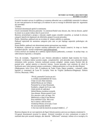 RETORICĂ ŞI TEORIA ARGUMENTĂRII
                                                                               RETORICA CLASICĂ

Locurile invenţiei servesc la stabilirea şi creşterea ethosului sau a credibilităţii oratorului în măsura
în care sunt persuasive în mod logic şi în măsura în care se recurge la diferitele tipuri de argumente
ale autorităţii.
7.Pathos
Termenul desemnează apelul la sentimente.
Cicero recomanda folosirea patosului în concluzia/finalul unui discurs, dar, într-un discurs, apelul
la emoţii nu se poate reduce doar la acest nivel.
Retorica aristoteliană a propus o discuţie amplă asupra simulării emoţiilor, şi include în diverse
categorii tipurile de răspunsuri ale diferitelor grupuri la aceste procedee.
Pentru Quintilian, pathosul este un revelator al relaţiei stabilite cu audienţa.
Pathosul reprezintă de asemenea categoria prin care se pot înţelege aspectele psihologice ale
retoricii.
Pentru Buhler, pathosul este determinant pentru persuasiune sau emoţie.
R.Jakobson, centrează pe receptor acţiunea pathosului prin funcţia conativă, în timp ce Austin
consideră specific acestei componente actul perlocuţionar.
Critica retoricii are tendinţa de a sublinia supraevaluarea pathosului, a emoţiei în acelaşi timp cu
subevaluarea logosului, a mesajului.

Vezi, de exemplu, fragmentul în care Antoniu adresâdu-se mulţimii după moartea lui Cezar,
dirijează revărsarea mâniei acesteia asupra conspiratorilor prin procedee care acţionează pentru
stimularea milei acestora. Antoniu realizează aceasta atrăgând atenţia asupra fiecărei răni de
pumnal prin apeluri patetice şi descrieri intense. Aceste procedee sunt susţinute de aluzii la
încălcarea unor valori general-umane ca prietenia ( trădarea prieteniei cu Cezar de către Brutus).
(Shakespeare, Iuliu Cezar, [III, 2] traducere de Tudor Vianu, Opere complete , volumul5, ediţie
îngrijită şi comentarii de Leon D. Leviţchi, Note de Virgiliu Ştefănescu-Drăgăneşti, Editura
Univers, Bucureşti, 1986).

                       “Priviţi, pumnalul Cassius pe-aici
                       L-a-înfipt şi pizmătăreţul de Casca.
                       Uitaţi-vă cum sfîşié mantaua.
                       Iubitul Brutus pe aici înfipse
                       Pumnalul lui şi lama blesemată,
                       Scoţînd-o, sângele lui Cezar, iată,
                       Afară năvăli să vadă dacă
                       Iubitul Brutus ciocănise-n poartă,
                       Aşa câineşte. Brutus pentru Cezar
                       Era, precum o ştiţi, un înger. Zei,
                       Mărturisiţi ce drag îi fuse Brutus
                       Prea nobilului Cezar. Mai avan
                       Nu l-a durut o altă lovitură
                       Văzând pe Brutus că loveşte, Cezar
                       De nerecunoştinţă doborât
                       A fost mai mult de decât de ascuţişul trădării.[…]”

Retorica dispune de un vast repertoriu de figuri folosite pentru a provoca un răspuns emoţional ().
8.Logosul desemnează recursul la raţiune. Aristotel considera că orice comunicare ar putea fi
realizată doar prin această strategie, dar datorită “slăbiciunii” omeneşti, trebuie să se recurgă şi la

                                                   31
 