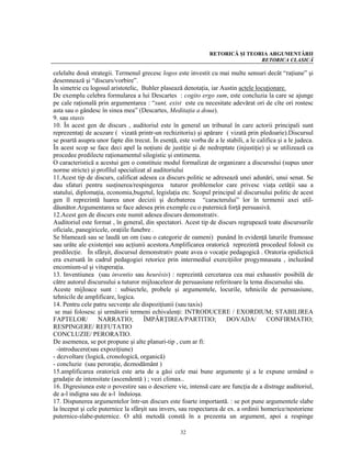 RETORICĂ ŞI TEORIA ARGUMENTĂRII
                                                                                RETORICA CLASICĂ

celelalte două strategii. Termenul grecesc logos este investit cu mai multe sensuri decât “raţiune” şi
desemnează şi “discurs/vorbire”.
În simetrie cu logosul aristotelic, Buhler plasează denotaţia, iar Austin actele locuţionare.
De exemplu celebra formularea a lui Descartes : cogito ergo sum, este concluzia la care se ajunge
pe cale raţională prin argumentarea : “sunt, exist este cu necesitate adevărat ori de cîte ori rostesc
asta sau o gândesc în sinea mea” (Descartes, Meditaţia a doua).
9. sau stasis
10. În acest gen de discurs , auditoriul este în general un tribunal în care actorii principali sunt
reprezentaţi de acuzare ( vizată printr-un rechizitoriu) şi apărare ( vizată prin pledoarie).Discursul
se poartă asupra unor fapte din trecut. În esenţă, este vorba de a le stabili, a le califica şi a le judeca.
În acest scop se face deci apel la noţiuni de justiţie şi de nedreptate (injustiţie) şi se utilizează ca
procedee predilecte raţionamentul silogistic şi entimema.
O caracteristică a acestui gen o constituie modul formalizat de organizare a discursului (supus unor
norme stricte) şi profilul specializat al auditoriului
11.Acest tip de discurs, calificat adesea ca discurs politic se adresează unei adunări, unui senat. Se
dau sfaturi pentru susţinerea/respingerea tuturor problemelor care privesc viaţa cetăţii sau a
statului, diplomaţia, economia,bugetul, legislaţia etc. Scopul principal al discursului politic de acest
gen îl reprezintă luarea unor decizii şi dezbaterea “caracterului” lor în termenii axei util-
dăunător.Argumentarea se face adesea prin exemple cu o puternică forţă persuasivă.
12.Acest gen de discurs este numit adesea discurs demonstrativ.
Auditoriul este format , în general, din spectatori. Acest tip de discurs regrupează toate discursurile
oficiale, panegiricele, oraţiile funebre .
Se blamează sau se laudă un om (sau o categorie de oameni) punând în evidenţă laturile frumoase
sau urâte ale existenţei sau acţiunii acestora.Amplificarea oratorică reprezintă procedeul folosit cu
predilecţie. În sfârşit, discursul demonstrativ poate avea o vocaţie pedagogică . Oratoria epidictică
era exersată în cadrul pedagogiei retorice prin intermediul exerciţiilor progymnasata , incluzând
encomium-ul şi vituperaţia.
13. Inventiunea (sau inventio sau heurésis) : reprezintă cercetarea cea mai exhaustiv posibilă de
către autorul discursului a tuturor mijloaceleor de persuasiune referitoare la tema discursului său.
Aceste mijloace sunt : subiectele, probele şi argumentele, locurile, tehnicile de persuasiune,
tehnicile de amplificare, logica.
14. Pentru cele patru secvenţe ale dispoziţiunii (sau taxis)
 se mai folosesc şi următorii termeni echivalenţi: INTRODUCERE / EXORDIUM; STABILIREA
FAPTELOR/          NARRATIO;         ÎMPĂRŢIREA/PARTITIO;             DOVADA/           CONFIRMATIO;
RESPINGERE/ REFUTATIO
CONCLUZIE/ PERORATIO.
De asemenea, se pot propune şi alte planuri-tip , cum ar fi:
  -introducere(sau expoziţiune)
- dezvoltare (logică, cronologică, organică)
- concluzie (sau peroraţie, deznodământ )
15.amplificarea oratorică este arta de a găsi cele mai bune argumente şi a le expune urmând o
gradaţie de intensitate (ascendentă ) ; vezi climax..
16. Digresiunea este o povestire sau o descriere vie, intensă care are funcţia de a distrage auditoriul,
de a-l indigna sau de a-l înduioşa.
17. Dispunerea argumentelor într-un discurs este foarte importantă. : se pot pune argumentele slabe
la început şi cele puternice la sfârşit sau invers, sau respectarea de ex. a ordinii homerice/nestoriene
puternice-slabe-puternice. O altă metodă constă în a prezenta un argument, apoi a respinge

                                                    32
 