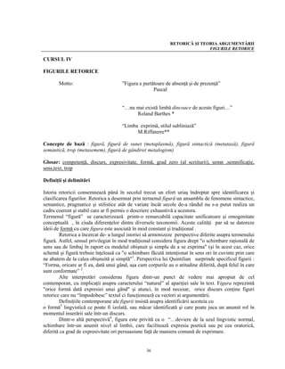 RETORICĂ ŞI TEORIA ARGUMENTĂRII
                                                                            FIGURILE RETORICE

CURSUL IV

FIGURILE RETORICE

       Motto:                         ”Figura e purtătoare de absenţă şi de prezenţă”
                                                     Pascal


                                      “…nu mai există limbă dincoace de aceste figuri…”
                                           Roland Barthes *

                                      “Limba exprimă, stilul subliniază”
                                            M.Riffaterre**

Concepte de bază : figură, figură de sunet (metaplasmă), figură sintactică (metataxă), figură
semantică, trop (metasemem), figură de gândire( metalogism)

Glosar: competenţă, discurs, expresivitate, formă, grad zero (al scriiturii), semn ,semnificaţie,
sens,text, trop

Definiţii şi delimitări

Istoria retoricii consemnează până în secolul trecut un efort uriaş îndreptat spre identificarea şi
clasificarea figurilor. Retorica a desemnat prin termenul figură un ansamblu de fenomene sintactice,
semantice, pragmatice şi stilistice atât de variate încât secole de-a rândul nu s-a putut realiza un
cadru coerent şi stabil care ar fi permis o descriere exhaustivă a acestora.
Termenul “figură” se caracterizează printr-o remarcabilă capacitate unificatoare şi omogenitate
conceptuală , în ciuda diferenţelor dintre diversele taxonomii. Aceste calităţi par să se datoreze
ideii de formă cu care figura este asociată în mod constant şi tradiţional .
        Retorica a încercat de- a lungul istoriei să armonizeze perspective diferite asupra termenului
figură. Astfel, sensul privilegiat în mod tradiţional considera figura drept "o schimbare raţională de
sens sau de limbaj în raport cu modelul obişnuit şi simplu de a se exprima" (şi în acest caz, orice
schemă şi figură trebuie înţeleasă ca "o schimbare făcută intenţionat în sens ori în cuvinte prin care
ne abatem de la calea obişnuită şi simplă"1. Perspectiva lui Quintilian surprinde specificul figurii :
“Forma, oricare ar fi ea, dată unui gând, aşa cum corpurile au o atitudine diferită, după felul în care
sunt conformate” 2.
        Alte interpretări considerau figura dintr-un punct de vedere mai apropiat de cel
contemporan, cu implicaţii asupra caracterului “natural” al apariţiei sale în text. Figura reprezintă
"orice formă dată expresiei unui gând" şi atunci, în mod necesar, orice discurs conţine figuri
retorice care nu “împodobesc” textul ci funcţionează ca vectori ai argumentării.
        Definiţiile contemporane ale figurii insistă asupra identificării acesteia cu
o formă3 lingvistică ce poate fi izolată, sau măcar identificată şi care poate juca un anumit rol în
momentul inserării sale într-un discurs.
        Dintr-o altă perspectivă4, figura este privită ca o “…deviere de la uzul lingvistic normal,
schimbare într-un anumit nivel al limbii, care facilitează expresia poetică sau pe cea oratorică,
diferită ca grad de expresivitate ori persuasiune faţă de maniera comună de exprimare.


                                                  36
 