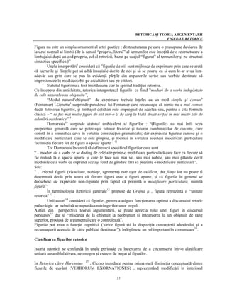 RETORICĂ ŞI TEORIA ARGUMENTĂRII
                                                                              FIGURILE RETORICE

Figura nu este un simplu ornament al artei poetice : destructurarea pe care o presupune devierea de
la uzul normal al limbii (de la sensul “propriu, literal” al termenilor este însoţită de o restructurare a
limbajului după un cod propriu, cel al retoricii, bazat pe uzajul “figurat” al termenilor şi pe structuri
sintactice specifice.)”
        Unele interpretări5 consideră că ”figurile de stil sunt mijloace de exprimare prin care se arată
că lucrurile şi fiinţele pot să aibă însuşirile dorite de noi şi să se poarte ca şi cum le-ar avea într-
adevăr sau prin care se pun în evidenţă părţile din expunerile scrise sau vorbite destinate să
impresioneze în mod deosebit pe ascultători sau pe cititori.
        Statutul figurii nu a fost întotdeauna clar în spiritul tradiţiei retorice.
Cu începere din antichitate, retorica interpretează figurile ca fiind ”moduri de a vorbi îndepărtate
de cele naturale sau obişnuite”,
        “Modul natural/obişnuit” de exprimare trebuie înţeles ca un mod simplu şi comun6
(Fontanier) 7.Genette8 surprinde paradoxul lui Fontanier care recunoaşte că nimic nu e mai comun
decât folosirea figurilor, şi limbajul cotidian este impregnat de acestea sau, pentru a cita formula
clasică – “ se fac mai multe figuri de stil într-o zi de târg la Hală decât se fac în mai multe zile de
adunări academice” 9 .
        Dumarsais10 surpinde statutul ambivalent al figurilor : “(Figurile) au mai întîi acea
proprietate generală care se potriveşte tuturor frazelor şi tuturor combinaţiilor de cuvinte, care
constă în a semnifica ceva în virtutea construcţiei gramaticale; dar expresiile figurate cunosc şi o
modificare particulară care le este proprie, şi tocmai în virtutea acesteoi modificări particulare
facem din fiecare fel de figură o specie aparte”. 11
        Tot Dumarsais încearcă să definească specificul figurilor care sunt
“…moduri de a vorbi ce se disting de celelalte printr-o modificare particulară care face ca fiecare să
fie redusă la o specie aparte şi care le face sau mai vii, sau mai nobile, sau mai plăcute decît
modurile de a vorbi ce exprimă acelaşi fond de gândire fără să prezinte o modificare particulară”.
Sau:
” …efectul figurii (vivacitate, nobleţe, agrement) este uşor de calificat, dar fiinţa lor nu poate fi
desemnată decât prin aceea că fiecare figură este o figură aparte, şi că figurile în general se
deosebesc de expresiile non-figurate prin faptul că prezintă o modificare particulară, numită
figură.”
        În terminologia Retoricii generale12 propuse de Grupul μ , figura reprezintă o “unitate
retorică” 13 .
        Unii autori14 consideră că figurile , pentru a asigura funcţionarea optimă a discursului retoric
psiho-logic ar trebui să se supună constrângerilor unor reguli .
Astfel, din perspectiva teoriei argumentării, se poate aprecia rolul unei figuri în discursul
persuasiv15 dar şi “mişcarea de la obişnuit la neobişnuit şi întoarcerea la un obişnuit de rang
superior, produsă de argumentul care o controlează”.
Figurile pot avea o funcţie cognitivă (“orice figură stă la dispoziţia cunoaşterii adevărului şi a
recunoaşterii acestuia de către publicul destinatar”), îndeplinesc un rol important în comunicare16.

Clasificarea figurilor retorice

Istoria retoricii se confundă în unele perioade cu încercarea de a circumscrie într-o clasificare
unitară ansamblul divers, neomogen şi extrem de bogat al figurilor.

În Retorica către Herennius 17 , Cicero introduce pentru prima oară distincţia conceptuală dintre
figurile de cuvânt (VERBORUM EXORNATIONES) , reprezentând modificări în interiorul

                                                   37
 
