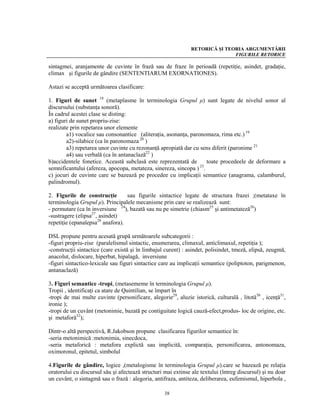 RETORICĂ ŞI TEORIA ARGUMENTĂRII
                                                                              FIGURILE RETORICE

sintagmei, aranjamente de cuvinte în frază sau de fraze în perioadă (repetiţie, asindet, gradaţie,
climax şi figurile de gândire (SENTENTIARUM EXORNATIONES).

Astazi se acceptă următoarea clasificare:

1. Figuri de sunet 18 (metaplasme în terminologia Grupul μ) sunt legate de nivelul sonor al
discursului (substanţa sonoră).
În cadrul acestei clase se disting:
a) figuri de sunet propriu-zise:
realizate prin repetarea unor elemente
        a1) vocalice sau consonantice (aliteraţia, asonanţa, paronomaza, rima etc.) 19
        a2)-silabice (ca în paronomaza 20 )
        a3) repetarea unor cuvinte cu rezonanţă apropiată dar cu sens diferit (paronime 21
        a4) sau verbală (ca în antanaclază22 )
b)accidentele fonetice. Această subclasă este reprezentată de        toate procedeele de deformare a
semnificantului (afereza, apocopa, metateza, sinereza, sincopa ) 23.
c) jocuri de cuvinte care se bazează pe procedee cu implicaţii semantice (anagrama, calamburul,
palindromul).

2. Figurile de construcţie        sau figurile sintactice legate de structura frazei ;(metataxe în
terminologia Grupul μ). Principalele mecanisme prin care se realizează sunt:
- permutare (ca în inversiune 24), bazată sau nu pe simetrie (chiasm25 şi antimetateză26)
-sustragere (elipsa27, asindet)
repetiţie (epanalepsa28 anafora).

DSL propune pentru acesată grupă următoarele subcategorii :
-figuri propriu-zise (paralelismul sintactic, enumerarea, climaxul, anticlimaxul, repetiţia );
-construcţii sintactice (care există şi în limbajul curent) : asindet, polisindet, tmeză, elipsă, zeugmă,
anacolut, dislocare, hiperbat, hipalagă, inversiune
-figuri sintactico-lexicale sau figuri sintactice care au implicaţii semantice (poliptoton, parigmenon,
antanaclază)

3. Figuri semantice -tropi, (metasememe în terminologia Grupul μ).
Tropii , identificaţi ca atare de Quintilian, se împart în
-tropi de mai multe cuvinte (personificare, alegorie29, aluzie istorică, culturală , litotă30 , icenţă31,
ironie );
-tropi de un cuvânt (metonimie, bazată pe contiguitate logică cauză-efect,produs- loc de origine, etc.
şi metaforă32);

Dintr-o altă perspectivă, R.Jakobson propune clasificarea figurilor semantice în:
-seria metonimică :metonimia, sinecdoca,
-seria metaforică : metafora explictă sau implicită, comparaţia, personificarea, antonomaza,
oximoronul, epitetul, simbolul

4.Figurile de gândire, logice ,(metalogisme în terminologia Grupul μ).care se bazează pe relaţia
oratorului cu discursul său şi afectează structuri mai extinse ale textului (întreg discursul) şi nu doar
un cuvânt, o sintagmă sau o frază : alegoria, antifraza, antiteza, deliberarea, eufemismul, hiperbola ,

                                                   38
 