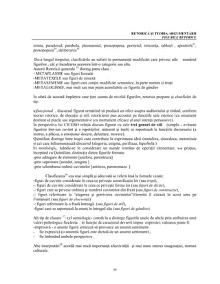 RETORICĂ ŞI TEORIA ARGUMENTĂRII
                                                                              FIGURILE RETORICE

ironia, paradoxul, parabola, pleonasmul, prosopopeea, portretul, reticenţa, tabloul , apostrofa33,
prosopopeea34, deliberarea35

 De-a lungul timpului, clasificările au suferit în permanenţă modificări care privesc atât      numărul
figurilor , cât şi încadrarea acestora într-o categorie sau alta.
Autorii Retoricii generale 35 disting patru clase :
- METAPLASME sau figuri formale
-METATEXELE sau figuri de sintaxă
-METASEMEME sau figuri care conţin modificări semantice, în parte numite şi tropi
-METALOGISME, mai mult sau mai puţin asimilabile cu figurile de gândire

În afară de acesată împărţire care ţine seama de nivelul figurilor, retorica propune şi clasificări de
tip:

a)funcţional , discursul figurat urmărind să producă un efect asupra auditoriului şi tinând, conform
teoriei retorice, de elocuţie şi stil, retoricienii pun accentul pe funcţiile sale estetice (ca ornament
destinat să placă) sau argumentative (ca instrument eficace al unei intenţii persuasive).
În perspectiva lui CICERO relaţia discurs figurat cu cele trei genuri de stil (simplu - evitarae
figurilor într-iun cuvânt şi a repetiţiilor, măsurat şi înalt) se raportează la funcţiile discursului (a
instrui, a plăcea, a emoţiona/ docere, delectare, movere).
Quintilian distinge între tropii care contribuie la exprimarea ideii (metafora, sinecdoca, metonimia
şi cei care înfrumuseţează discursul (alegoria, enigma, perifraza, hiperbola )
b) morfologic, luându-se în considerare un număr restrâns de operaţii elementare, s-a propus,
începând cu Quintilian, distincţia dintre figurile formate
-prin adăugare de elemente [anafora, parenteaza]
-prin suprimare [asindet, zeugma ]
-prin schimbarea ordinii cuvintelor [antiteza, paronomaza ]

         Clasificarea36 cea mai simplă şi adecvată se referă însă la formele vizate:
-figuri de cuvinte considerate în ceea ce priveşte semnificaţia lor (sau tropi),
-: figuri de cuvinte considerate în ceea ce priveşte forma lor (sau figuri de dicţie),
-: figuri care se privesc ordinea şi numărul cuvintelor din frază (sau figuri de construcţie),
-: figuri referitoare la “alegerea şi potrivirea cuvintelor”(Genette îl citează în acest sens pe
Fontanier) (sau figuri de elocvenţă)
-: figuri referitoare la o frază întreagă (sau figuri de stil),
-figuri care se raportează la enunţ în întregul său (sau figuri de gândire).

Alt tip de clasare 37–cel semiologic- constă în a distinge figuirile unele de altele prin atribuirea unei
valori psihologice fiecăreia , în funcţie de caracterul devierii impus expresiei; valoarea poate fi:
-impresivă - o anume figură urmează să provoace un anumit.sentiment-
- fie expresivă (o anumită figură este dictată de un anumit sentiment).,
- fie îmbinând ambele perspective .

Alte interpretări38 acordă mai mică importanţă afectivităţii şi mai mare interes imaginaţiei, normei
culturale.



                                                   39
 