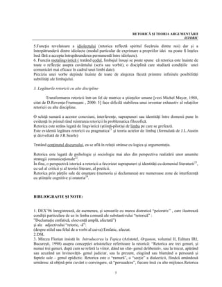 RETORICĂ ŞI TEORIA ARGUMENTĂRII
                                                                                        ISTORIC

5.Funcţia revelatoare a idiolectului (retorica reflectă spiritul fiecăruia dintre noi) dar şi a
întrepătrunderii dintre idiolecte (modul particular de exprimare a propriilor idei nu poate fi înţeles
însă fără a accepta întrepătrunderea permanentă între idiolecte).
6. Funcţia metalingvistică ( tratând codul, limbajul însuşi se poate spune că retorica este înainte de
toate o reflecţie asupra cuvântului (scris sau vorbit), o disciplină care studiază condiţiile unei
comunicări mai eficace în cadrul unei limbi date).
Precizia unei vorbe depinde înainte de toate de alegerea făcută prinntre infinitele posibilităţi
subtilităţi ale limbajului.

3. Legăturile retoricii cu alte discipline

        Transformarea retoricii într-un fel de matrice a ştiinţelor umane [vezi Michel Mayer, 1988,
citat de D.Rovenţa-Frumuşani , 2000: 5] face dificilă stabilirea unui inventar exhaustiv al relaţiilor
retoricii cu alte discipline.

O schiţă sumară a acestor conexiuni, interferenţe, suprapuneri sau identităţi între domenii pune în
evidenţă în primul rând reintrarea retoricii în problematica filozofică.
Retorica este strâns legată de lingvistică (ştiinţă-pilot)şi de limba pe care se grefează.
Este evidentă legătura retoricii cu pragmatica21 şi teoria actelor de limbaj (formulată de J.L.Austin
şi dezvoltată de J.R.Searle)

Tratând conţinutul discursului, ea se află în relaţii strânse cu logica şi argumentaţia.

Retorica este legată de psihologie şi sociologie mai ales din perspectiva realizării unor anumite
strategii comunicaţionale22.
În fine, o perspectivă istorică a retoricii a favorizat suprapuneri şi identităţi cu domeniul literaturii23,
cu cel al criticii şi al teoriei literare, al poeticii.
Retorica prin părţile sale de enunţare (memoria şi declamarea) are numeroase zone de interferenţă
cu ştiinţele cognitive şi oratoria24.



BIBLIOGRAFIE ŞI NOTE:


1. DEX’96 înregistrează, de asemenea, şi sensurile cu marca distratică “peiorativ” , care ilustrează
condiţii particulare de uz în limba comună ale substantivului “retorică” :
”Declamaţie emfatică, elocvenţă amplă, afectată”)
şi ale adjectivului “retoric, -ă”:
(despre stilul sau felul de a vorbi al cuiva) Emfatic, afectat.
2.DSL
3. Mircea Florian insistă în Introducerea la Topica (Aristotel, Organon, volumul II, Editura IRI,
Bucureşti, 1998) asupra concepţiei aristotelice referitoare la retorică: “Retorica are trei genuri, şi
numai trei genuri, după cum se referă la viitor, dând un sfat- genul deliberativ, sau la trecut, apărând
sau acuzând un învinovăţit- genul judiciar, sau la prezent, elogiind sau blamând o persoană şi
faptele sale – genul epidictic. Retorica este o “ramură”, o “secţie” a dialecticii, fiindcă amândouă
urmăresc să obţină prin cuvânt o convingere, să “persuadeze”, fiecare însă cu alte mijloace.Retorica

                                                     5
 