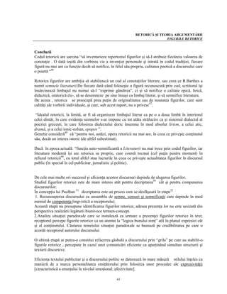 RETORICĂ ŞI TEORIA ARGUMENTĂRII
                                                                               FIGURILE RETORICE


Concluzii
Codul retoricii are sarcina “să inventarieze repertoriul figurilor şi să-I atribuie fiecăreia valoarea de
conotaţie . O dată ieşită din vorbirea vie a invenţiei personale şi intrată în codul tradiţiei, fiecare
figură nu mai are ca funcţie decât să notifice, în felul său propriu, calitatea poetică a discursului care
o poartă “46

Retorica figurilor are ambiţia să stabilească un cod al conotaţiilor literare, sau ceea ce R.Barthes a
numit semnele literaturii.De fiecare dată când foloseşte o figură recunoscută prin cod, scriitorul îşi
însărcinează limbajul nu numai să-I “exprime gândirea”, ci şi să notifice o calitate epică, lirică,
didactică, oratorică etc-, să se desemneze pe sine însuşi ca limbaj literar, şi să semnifice literatura.
De aceea , retorica se preocupă prea puţin de originalitatea sau de noutatea figurilor, care sunt
calităţi ale vorbirii individuale, şi care, sub acest raport, nu o privesc47.

 “Idealul retoricii, la limită, ar fi să organizeze limbajul literar ca pe o a doua limbă în interiorul
celei dintâi, în care evidenţa semnelor s-ar impune cu tot atâta strălucire ca şi sistemul dialectal al
poeziei greceşti, în care folosirea dialectului doric însemna în mod absolut lirism, a celui atic,
dramă, şi a celui ionic-eolian, epopee ”.
Genette consideră49 că “pentru noi, astăzi, opera retoricii nu mai are, în ceea ce priveşte conţinutul
său, decât un interes istoric (de altfel subestimat).

Dacă în epoca actuală “funcţia auto-semnificantă a Literaturii nu mai trece prin codul figurilor, iar
literatura modernă îşi are retorica sa proprie, care constă tocmai (cel puţin pentru moment) în
refuzul retoricii48, cu totul altfel stau lucrurile în ceea ce priveşte actualitatea figurilor în discursul
public (în special în cel publicitar, jurnalistic şi politic).


De cele mai multe ori succesul şi eficienţa acestor discursuri depinde de alegerea figurilor.
Studiul figurilor retorice este de mare interes atât pentru decriptarea50 cât şi pentru compunerea
discursurilor.
În concepţia lui Paulhan 51 decriptarea este un proces care se desfăşoară în etape52 :
1. Recunoaşterea discursului ca ansamblu de semne, sensuri şi semnificaţii care depinde în mod
esenial de competenţa lingvistică a receptorului;
Această etapă nu presupune identificarea figurilor retorice, adesea prezenţa lor nu este sesizată din
perspectiva realizării legăturii biunivoce termen-concept.
2.Analiza situaţiei paradoxale care se instalează ca urmare a prezenţei figurilor retorice în text;
receptorul percepe figurile retorice ca un atentat la “logica bunului simţ” atît în planul expresiei cât
şi al conţinutului. Căutarea temeiului situaţiei paradoxale se bazează pe credibilitatea pe care o
acordă receptorul autorului discursului.

O ultimă etapă ar putea-o constitui refacerea globală a discursului prin “grila” pe care au stabilit-o
figurile retorice , percepute în cazul unei comunicări eficiente ca aparţinând simultan structurii şi
texturii discursive.

Eficienţa textului publicitar şi a discursului politic se datorează în mare măsură stilului înţeles ca
manieră de a marca personalitatea emiţătorului prin folosirea unor procedee ale expresivităţii
[caracteristică a enunţului la nivelul emoţional; afectivitate].

                                                    41
 