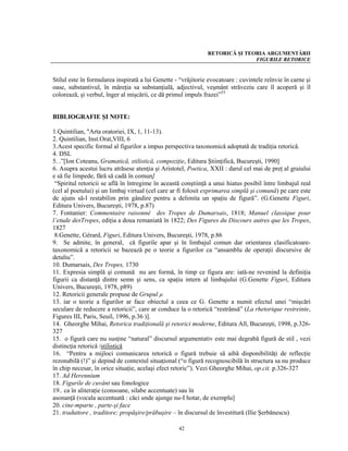 RETORICĂ ŞI TEORIA ARGUMENTĂRII
                                                                              FIGURILE RETORICE


Stilul este în formularea inspirată a lui Genette - “vrăjitorie evocatoare : cuvintele reînvie în carne şi
oase, substantivul, în măreţia sa substanţială, adjectivul, veşmânt străveziu care îl acoperă şi îl
colorează, şi verbul, înger al mişcării, ce dă primul impuls frazei”53


BIBLIOGRAFIE ŞI NOTE:

1.Quintilian, "Arta oratoriei, IX, 1, 11-13).
2. Quintilian, Inst.Orat,VIII, 6
3.Acest specific formal al figurilor a impus perspectiva taxonomică adoptată de tradiţia retorică.
4. DSL
5. .”[Ion Coteanu, Gramatică, stilistică, compoziţie, Editura Ştiinţifică, Bucureşti, 1990]
6. Asupra acestui lucru atrăsese atenţia şi Aristotel, Poetica, XXII : darul cel mai de preţ al graiului
e să fie limpede, fără să cadă în comun]
 “Spiritul retoricii se află în întregime în această conştiinţă a unui hiatus posibil între limbajul real
(cel al poetului) şi un limbaj virtual (cel care ar fi folosit exprimarea simplă şi comună) pe care este
de ajuns să-l restabilim prin gândire pentru a delimita un spaţiu de figură”. (G.Genette Figuri,
Editura Univers, Bucureşti, 1978, p.87)
7. Fontanier: Commentaire raisonné des Tropes de Dumarsais, 1818; Manuel classique pour
l’etude desTropes, ediţia a doua remaniată în 1822; Des Figures du Discours autres que les Tropes,
1827
 8.Genette, Gérard, Figuri, Editura Univers, Bucureşti, 1978, p.86
9. Se admite, în general, că figurile apar şi în limbajul comun dar orientarea clasificatoare-
taxonomică a retoricii se bazează pe o teorie a figurilor ca “ansamblu de operaţii discursive de
detaliu”.
10. Dumarsais, Des Tropes, 1730
11. Expresia simplă şi comună nu are formă, în timp ce figura are: iată-ne revenind la definiţia
figurii ca distanţă dintre semn şi sens, ca spaţiu intern al limbajului (G.Genette Figuri, Editura
Univers, Bucureşti, 1978, p89)
12. Retoricii generale propuse de Grupul μ
13. iar o teorie a figurilor ar face obiectul a ceea ce G. Genette a numit efectul unei “mişcări
seculare de reducere a retoricii”, care ar conduce la o retorică “restrânsă” (La rhetorique restreinte,
Figures III, Paris, Seuil, 1996, p.36 )].
14. Gheorghe Mihai, Retorica tradiţională şi retorici moderne, Editura All, Bucureşti, 1998, p.326-
327
15. o figură care nu susţine “natural” discursul argumentativ este mai degrabă figură de stil , vezi
distincţia retorică /stilistică
16. “Pentru a mijloci comunicarea retorică o figură trebuie să aibă disponibilităţi de reflecţie
rezonabilă (!)” şi depind de contextul situaţional (“o figură recognoscibilă în structura sa nu produce
în chip necesar, în orice situaţie, acelaşi efect retoric”). Vezi Gheorghe Mihai, op.cit. p.326-327
17. Ad Herennium
18. Figurile de cuvânt sau fonologice
19.. ca în aliteraţie (consoane, silabe accentuate) sau în
asonanţă (vocala accentuată : căci unde ajunge nu-I hotar, de exemplu]
20. cine-mparte , parte-şi face
21. traduttore , traditore; propăşire/prăbuşire – în discursul de învestitură (Ilie Şerbănescu)

                                                   42
 
