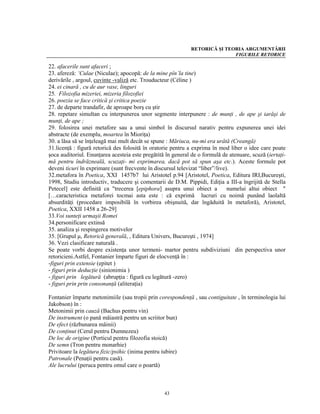 RETORICĂ ŞI TEORIA ARGUMENTĂRII
                                                                            FIGURILE RETORICE

22. afacerile sunt afaceri ;
23. afereză: ‘Culae (Niculae); apocopă: de la mine pîn’la tine)
derivările , argoul, cuvinte -valiză etc. Trouducteur (Céline )
24. ei cinară , cu de aur vase, linguri
25. Filozofia mizeriei, mizeria filozofiei
26. poezia se face critică şi critica poezie
27. de departe trandafir, de aproape borş cu ştir
28. repetare simultan cu interpunerea unor segmente interpunere : de munţi , de ape şi iarăşi de
munţi, de ape ;
29. folosirea unei metafore sau a unui simbol în discursul narativ pentru expunerea unei idei
abstracte (de exemplu, moartea în Mioriţa)
30. a lăsa să se înţeleagă mai mult decât se spune : Măriuca, nu-mi era urâtă (Creangă)
31.licenţă : figură retorică des folosită în oratorie pentru a exprima în mod liber o idee care poate
şoca auditoriul. Enunţarea acesteia este pregătită în general de o formulă de atenuare, scuză (iertaţi-
mă pentru îndrăzneală, scuzaţi- mi exprimarea, dacă pot să spun aşa etc.). Aceste formule pot
deveni ticuri în exprimare (sunt frecvente în discursul televizat “liber”/live).
32.metafora în Poetica, XXI 1457b7 lui Aristotel p.94 [Aristotel, Poetica, Editura IRI,Bucureşti,
1998, Studiu introductiv, traducere şi comentarii de D.M. Pippidi, Ediţia a III-a îngrijită de Stella
Petecel] este definită ca "trecerea [epiphora] asupra unui obiect a            numelui altui obiect "
[…caracteristica metaforei tocmai asta este : că exprimă lucruri cu noimă punând laolaltă
absurdităţi (procedare imposibilă în vorbirea obişnuită, dar îngăduită în metaforă), Aristotel,
Poetica, XXII 1458 a 26-29]
33.Voi sunteţi urmaşii Romei
34.personificare extinsă
35. analiza şi respingerea motivelor
35. [Grupul μ, Retorică generală, , Editura Univers, Bucureşti , 1974]
36. Vezi clasificare naturală .
Se poate vorbi despre existenţa unor termeni- martor pentru subdiviziuni din perspectiva unor
retoricieni.Astfel, Fontanier împarte figuri de elocvenţă în :
-figuri prin extensie (epitet )
- figuri prin deducţie (sinionimia )
- figuri prin legătură (abrupţia : figură cu legătură -zero)
- figuri prin prin consonanţă (aliteraţia)

Fontanier împarte metonimiile (sau tropii prin corespondenţă , sau contiguitate , în terminologia lui
Jakobson) în :
Metonimii prin cauză (Bachus pentru vin)
De instrument (o pană măiastră pentru un scriitor bun)
De efect (răzbunarea mâinii)
De conţinut (Cerul pentru Dumnezeu)
De loc de origine (Porticul pentru filozofia stoică)
De semn (Tron pentru monarhie)
Privitoare la legătura fizic/psihic (inima pentru iubire)
Patronale (Penaţii pentru casă).
Ale lucrului (peruca pentru omul care o poartă)



                                                  43
 