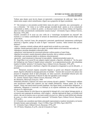 RETORICĂ ŞI TEORIA ARGUMENTĂRII
                                                                              FIGURILE RETORICE

Trebuie spus despre acest tip de clasare că reprezintă o sistematizare de ordin pur logic, el nu
indică nimic asupra valorii semnificante a figurii sau a grupurilor de figuri considerate.

37. “din moment ce este postulat acordul dintre starea de spirit a autorului, sau a personajului , şi
cea a cititorului : “de vreme ce nu vorbim aproape niciodată decât pentru ca să ne comunicăm
sentimentele şi ideile, e evident că, pentru ca discursul nostru să fie eficace trebuie să-l figurăm,
adică să-I dăm carcateristicile sentimentelor noastre (Lamy)”. (G.Genette Figuri, Editura Univers,
Bucureşti, 1978, p96)
Genette consideră că în acest caz este vorba de o “semiologie inconştientă sau mascată” din
moment ce ea traduce semnificaţiile în termeni de determinism, prezentând sensurile drept cauze
şi/sau efecte.
În acest sens, retoricul Lamy din perspectivă carteziană supralicitează interpretarea psihologică
(afectivă) a figurilor, ajunge să caute în figuri “caracterul” acesteia, “adică semnul unei pasiuni
distincte” :
-elipsa : o pasiune violentă vorbeşte atât de repede încât cuvintele nu o pot urma,
-repetiţia: omului pasionat îi place să se repete, iar omului mânios să lovească de mai multe ori;
-hipotipoza: prezenţa obsedantă a obiectului iubit
-epanortoza: omul pasionat îşi corectează neîncetat vorbirea pentru a-I spori forţa;
-hiperbat (inversiune): emoţia răstoarnă ordinea lucrurilor, deci şi ordinea cuvintelor
-distribuţia: sunt enumerate părţile ce alcătuiesc obiectul pasiunii
-apostrofa : omul emoţionat se răsuceşte în toate părţile, căutând pretutindeni ajutor etc.
38. Hugh Blair (vezi cursul II) este adeptul originii naturale a figurilor, afirmând că “ele fac parte
din limbajul pe care Natura îl inspiră tuturor oamenilor” şi-şi argumentează poziţia prin abundenţa
tropilor în limbile “primitive” (G.Genette Figuri, Editura Univers, Bucureşti, 1978, p97).
 El propune în consecinţă o clasificare a figurilor din perspectiva imaginaţiei şi, pe de altă parte , a
pasiunii.
         Dumarsais asociază originea sensurilor figurate cu gustul care dirijează imaginaţia spre
detalii, figurile reflectând un decupaj particular al realităţii : “numele ideii accesorii este adesea mai
prezent în imaginaţie decât al ideii principale, iar ideea accesorie, desemnând obiectul prin mai
multe elemente ale conjuncturii, îl descrie în chip mai agreabile şi mai energic”.
39. Genette, Gérard, Figuri, Editura Univers, Bucureşti, 1978, p.87
40. Domairon, Rhétorique française, 1804
Sobrietatea absolută a expresiei este marca unei extreme elevaţii a gândirii: “”Sentimentele sublime
sunt întotdeauna redate prin expresia cea mai simplă (Domairon). Geneza spune “Şi se făcu
lumină”. Nimic mai marcat decât acesată simplitate: este figura însăşi, cu desăvârşire obligatorie , a
sublimului. Obigatorie şi rezervată: s-o foloseşti ca să exprimi sentimente sau situaţii mai puţin
elevate ar fi o lipsă de gust.
41.”S-ar putea obiecta că stilul figurat nu reprezintă în întregul stil, şi nici măcar întreaga poezie, şi
că retorica mai cunpoaşte de asemenea stilul simplu (…absenţa riguroasă de figuri, ea existăîn mod
efectiv, dar este în retorica ceea ce am numi azstăzi un grad zero, adică un semn definit prin absenţa
de semn, şi a cărui valoare este perfect cunoscută.” (G.Genette Figuri, Editura Univers, Bucureşti,
1978, p.88 ).
42. G.Genette este considerat unul dintre principalii reprezentanţi ai analizei structurale şi al teoriei
formelor literare; opere principale : Figuri I (1966), Figuri II(1969), Figuri III(1972)
43. G.Genette Figuri, Editura Univers, Bucureşti, 1978, p.95
 44. J-P-Sartre, Situations, II, p.94., citat de G.Genette în Figuri.


                                                   44
 