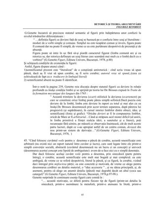 RETORICĂ ŞI TEORIA ARGUMENTĂRII
                                                                               FIGURILE RETORICE

 G.Genette încearcă să precizeze statutul semantic al figurii prin îndepărtarea unor confuzii la
nivelul trăsăturilor diferenţiatoare :
         “ …definiţia figurii ca deviere faţă de uzaj se bazează pe o confuzie între uzaj şi literalitate :
        moduri de a vorbi simple şi comune. Simplul nu este neapărat comun şi invers, figura poate
        fi comună dar nu poate fi simplă, de vreme ce ea este purtătoare deopotrivă de prezenţă şi de
        absenţă.
        Figura poate să intre în uz fără să-şi piardă caracterul figurat (limba comună are şi ea
        retorica sa, dar retorica defineşte un uzaj literar care seamănă mai mult cu o limbă decît cu o
        vorbire)” (G.Genette Figuri, Editura Univers, Bucureşti, 1978, p.88)
Şi schiţează condiţiile de existenţăa le figurii:
 Astfel, figura dispare atunci când :
1)semnificantul prezent este “literalizat” de o conştiinţă antiretorică : cînd scriu vreau să spun
pănză, dacă aş fi vrut să spun corabie, aş fi scris corabie; autorul vrea să spună,,(ceea ce
echivalează de fapt cu o traducere în limbajul literal)
2) semnificantul absent nu poate fi identificat.

        Într-o notă la pagina 239, Genette reia discuţia despre statutul figurii ca deviere în relaţie
        profiundă cu însăşi condiţia limbii şi se sprijină pe teoria lui De Brosses expusă în Traite de
        la formation mecanique des langues din 1765 :
                       ” Această trimitere la devierea (ecart) stilistică la devierea (ecartement) pe
                       care se constituie orice limbaj poate părea simplă sofistică.Dacă poezia este
                       deviere de la limbă, limba este deviere în raport cu totul şi mai ales cu ea
                       însăşi.De Brosses desemnează prin acest termen separarea, după părerea lui
                       progresivă (şi supărătoare), în cursul istoriei limbilor dintre obiect, idee, şi
                       semnificanţi (fonic şi grafic): “Oricâte devieri ar fi în compunerea limblor,
                       oricât de Mare ar fi arbitrariul…Când ai străpuns acel mister dificil (al unirii,
                       în limba primitivă a fiinţei reale)a ideii, a sunetului şi a literei), poţi
                       recunoaşte fără uimire, pe măsură ce observaţia înaintează, cât de mult aceste
                       patru lucruri, după ce s-au apropiat astfel de un centru comun, deviază din
                       nou printr-un sistem de derivaţie…”.(G.Genette Figuri, Editura Univers,
                       Bucureşti, 1978, )

45. “Când folosesc cuvântul voile pentru a desemna o pânză de corabie, această smenificaţie este
arbitrară (nu există nici un raport natural între cuvânr şi lucru), care sunt legate între ele printr-o
simplă convenţie socială, abstractă (cuvântul desemnează nu un lucru ci un concept) şi univocă
(desemnarea acestui concept este lipsită de ambiguitate): avem de-a face aici cu o simplă denotaţie.
        Dar dacă folosesc acelaşi cuvânt voile pentru a desemna, prin sinecdocă (parte pentru
        întreg), o corabie, această semnificaţie este mult mai bogată şi mai complexă: ea este
        ambiguă, de vreme ce se referă deopotrivă, literal la pânză, şi ca figură, la corabie, vizând
        deci întregul prin mijlocirea părţii; ea este concretă şi motivată, de vreme ce alege pentru
        desemnarea corăbiei un detaliu material, o “idee accesorie ” , şi nu ideea principală, şi, de
        asemeni, pentru că alege un anumit detaliu (pânză) mai degrabă decât un altul (coca sau
        catargul)” (G.Genette Figuri, Editura Univers, Bucureşti, 1978,p.97-98.).
        Genette surprinde în continuare esenţa figurii care constă în :
                “… această motivaţie, ce diferă pentru fiecare tip de figură (printr-un detaliu la
                sinecdocă, printr-o asemănare la metaforă, printr-o atenuare la litotă, printr-o


                                                    45
 