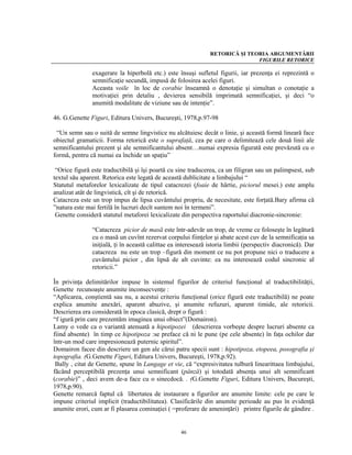 RETORICĂ ŞI TEORIA ARGUMENTĂRII
                                                                              FIGURILE RETORICE

               exagerare la hiperbolă etc.) este însuşi sufletul figurii, iar prezenţa ei reprezintă o
               semnificaţie secundă, impusă de folosirea acelei figuri.
               Aceasta voile în loc de corabie înseamnă o denotaţie şi simultan o conotaţie a
               motivaţiei prin detaliu , devierea sensibilă imprimată semnificaţiei, şi deci “o
               anumită modalitate de viziune sau de intenţie”.

46. G.Genette Figuri, Editura Univers, Bucureşti, 1978,p.97-98

 “Un semn sau o suită de semne lingvistice nu alcătuiesc decât o linie, şi această formă lineară face
obiectul gramaticii. Forma retorică este o suprafaţă, cea pe care o delimitează cele două linii ale
semnificantului prezent şi ale semnificantului absent…numai expresia figurată este prevăzută cu o
formă, pentru că numai ea închide un spaţiu”

 “Orice figură este traductibilă şi îşi poartă cu sine traducerea, ca un filigran sau un palimpsest, sub
textul său aparent. Retorica este legată de această dublicitate a limbajului “
Statutul metaforelor lexicalizate de tipul catacrezei (foaie de hârtie, piciorul mesei.) este amplu
analizat atât de lingvistică, cît şi de retorică.
Catacreza este un trop impus de lipsa cuvântului propriu, de necesitate, este forţată.Bary afirma că
”natura este mai fertilă în lucruri decît suntem noi în termeni”.
 Genette consideră statutul metaforei lexicalizate din perspectiva raportului diacronie-sincronie:

               “Catacreza picior de masă este într-adevăr un trop, de vreme ce foloseşte în legătură
               cu o masă un cuvînt rezervat corpului fiinţelor şi abate acest cuv de la semnificaţia sa
               iniţială, ţi în această calittae ea interesează istoria limbii (perspectiv diacronică). Dar
               catacreza nu este un trop –figură din moment ce nu pot propune nici o traducere a
               cuvântului picior , din lipsă de alt cuvinte: ea nu interesează codul sincronic al
               retoricii.”

În privinţa delimitărilor impuse în sistemul figurilor de criteriul funcţional al traductibilităţii,
Genette recunoaşte anumite inconsecvenţe :
“Aplicarea, conştientă sau nu, a acestui criteriu funcţional (orice figură este traductibilă) ne poate
explica anumite anexări, aparent abuzive, şi anumite refuzuri, aparent timide, ale retoricii.
Descrierea era considerată în epoca clasică, drept o figură :
“f igură prin care prezentăm imaginea unui obiect”(Domairon).
Lamy o vede ca o variantă atenuată a hipotipozei (descrierea vorbeşte despre lucruri absente ca
fiind absente) în timp ce hipotipoza :se preface că ni le pune (pe cele absente) în faţa ochilor dar
într-un mod care impresionează puternic spiritul”.
Domairon facee din descriere un gen ale cărui patru specii sunt : hipotipoza, etopeea, posografia şi
topografia. (G.Genette Figuri, Editura Univers, Bucureşti, 1978,p.92).
 Bally , citat de Genette, spune în Langage et vie, că “expresivitatea tulbură linearittaea limbajului,
făcând perceptibilă prezenţa unui semnificant (pânză) şi totodată absenţa unui alt semnificant
(corabie)” , deci avem de-a face cu o sinecdocă. . (G.Genette Figuri, Editura Univers, Bucureşti,
1978,p.90).
Genette remarcă faptul că libertatea de instaurare a figurilor are anumite limite: cele pe care le
impune criteriul implicit (traductibilitatea). Clasificările din anumite perioade au pus în evidenţă
anumite erori, cum ar fi plasarea cominaţiei ( =proferare de ameninţări) printre figurile de gândire .


                                                   46
 