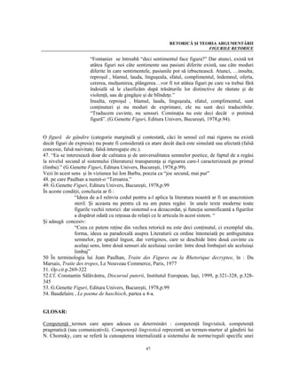 RETORICĂ ŞI TEORIA ARGUMENTĂRII
                                                                              FIGURILE RETORICE

                       “Fontanier se întreabă “deci sentimentul face figura?” Dar atunci, există tot
                       atâtea figuri noi câte sentimente sau pasiuni diferite există, sau câte moduri
                       diferite în care sentimentele, pasiunile pot să izbucnească. Atunci, …insulta,
                       reproşul , blamul, lauda, linguşeala, sfatul, complimentul, îndemnul, oferta,
                       cererea, mulţumirea, plângerea…vor fi tot atâtea figuri pe care va trebui fără
                       îndoială să le clasificăm după trăsăturile lor distinctive de răutate şi de
                       violenţă, sau de gingăşie şi de blîndeţe.”
                       Insulta, reproşul , blamul, lauda, linguşeala, sfatul, complimentul, sunt
                       conţinuturi şi nu moduri de exprimare, ele nu sunt deci traductibile.
                       “Traducem cuvinte, nu sensuri. Cominaţia nu este deci decât o pretinsă
                       figură”. (G.Genette Figuri, Editura Univers, Bucureşti, 1978,p.94).


O figură de gândire (categorie marginală şi contestată, căci în sensul cel mai riguros nu există
decât figuri de expresie) nu poate fi considerată ca atare decât dacă este simulată sau afectată (falsă
concesie, falsă naivitate, falsă interogaţie etc.).
47. “Ea se interesează doar de calitatea şi de universalitatea semnelor poetice, de faptul de a regăsi
la nivelul secund al sistemului (literatura) transparenţa şi rigoarea care-l caracterizează pe primul
(limba).” (G.Genette Figuri, Editura Univers, Bucureşti, 1978,p.99).
Vezi în acest sens şi în viziunea lui Ion Barbu, poezia ca “joc secund, mai pur”
48. pe care Paulhan a numit-o “Teroarea.”
49. G.Genette Figuri, Editura Univers, Bucureşti, 1978,p.99
În aceste condiţii, concluzia ar fi :
                “Ideea de a-I reînvia codul pentru a-l aplica la literatura noastră ar fi un anacronism
                steril. Şi aceasta nu pentru că nu am putea regăsi în unele texte moderne toate
                figurile vechii retorici: dar sistemul s-a dezacordat, şi funcţia semnificantă a figurilor
                a dispărut odată cu reţeaua de relaţii ce le articula în acest sistem. “
Şi adaugă concesiv:
                “Ceea ce putem reţine din vechea retorică nu este deci conţinutul, ci exemplul său,
                forma, ideea sa paradoxală asupra Literaturii ca ordine întemeiată pe ambiguitatea
                semnelor, pe spaţiul îngust, dar vertiginos, care se deschide între două cuvinte cu
                acelaşi sens, între două sensuri ale aceluiaşi cuvânt: între două limbajuri ale aceluiaşi
                limbaj”
50 În terminologia lui Jean Paulhan, Traite des Figures ou la Rhetorique decryptee, în : Du
Marsais, Traite des tropes, Le Nouveau Commerce, Paris, 1977
51. Op.cit.p.269-322
52.Cf. Constantin Sălăvăstru, Discursul puterii, Institutul European, Iaşi, 1999, p.321-328, p.328-
345
53. G.Genette Figuri, Editura Univers, Bucureşti, 1978,p.99
54. Baudelaire , Le poeme de haschisch, partea a 4-a.


GLOSAR:

Competenţă termen care apare adesea cu determinări : competenţă lingvistică, competenţă
pragmatică (sau comunicativă). Competenţă lingvistică reprezintă un termen-martor al gândirii lui
N. Chomsky, care se referă la cunoaşterea internalizată a sistemului de norme/reguli specific unei

                                                   47
 