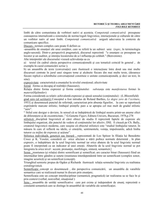 RETORICĂ ŞI TEORIA ARGUMENTĂRII
                                                                              FIGURILE RETORICE

limbi de către comunitatea de vorbitori nativi ai acesteia. Competenţă comunicativă presupune
cunoaşterea internalizată a sistemului de norme/reguli lingvistice, interacţionale şi culturale de către
un vorbitor nativ al unei limbi. Competenţă comunicativă asigură adecvarea la contexte de
comunicare specifice.
Discurs : termen complex care poate fi definit ca
-ansamblu de enunţuri ale unui emiţător, care se referă la un subiect unic (topic, în terminologia
anglo-saxonă). Dintr-o perspectivă pragmatică, discursul reprezintă "o enunţare ce presupune un
locutor şi un auditor, şi intenţia locutorului de a-l influenţa pe celălalt." (Benveniste).
Alte interpretări ale discursului vizează echivalenţa sa cu
a) textul (în cadrul căreia perspectiva comunicaţională şi cea tematică coincid în general , de
exemplu în cazul comunicării scrise );
b) un ansamblu de texte (conversaţie) care ilustrează o interacţiune între două sau mai multe
discursuri centrate în jurul unei singure teme şi alcătuite fiecare din mai multe texte, (deoarece
fiecare replică a schimbului conversaţional constituie o unitate comunicaţională, şi deci un text, în
sine).
expresivitate caracteristică a enunţului la nivelul emoţional; afectivitate
formă :forma ca decupaj al realităţii (Saussure);
Relaţia dintre forma expresiei şi forma conţinutului: substanţa este manifestarea formei în
materie(Hjelmslev)
Forma considerată ca relativ echivalentă expresiei şi opusă sensului (conţinutului) : (L.Bloomfield)
grad zero (al scriiturii) Conceptul a fost introdus de Roland Barthes, Le degre zero de l’ecriture,
1953] şi desemnează punctul de referinţă, caracterizat prin absenţa figurilor, la care se raportează
exprimările marcate stilistic; limbajul ştiinţific pare a se apropia cel mai mult de gradul stilistic
“zero”.
“ Stilul este desigur o deviere, în sensul că se îndepărteză de limbajul neutru printr-un anume efect
de diferenţiere şi de excentricitate..” G.Genette Figuri, Editura Univers, Bucureşti, 1978,p.278
stilistică: disciplină lingvistică al cărei obiect de studiu îl reprezintă faptele de expresie ale
limbajului organizat, din punctul de vedere al conţinutului lor afectiv; DSL îl citează pe Ch. Bally,
creatorul lingvisticii moderne, care susşine că obiectul stilisticii este “studiul limbajului tuturor, în
măsura în care el reflectă nu ideile, ci emoţiile, sentimentele, voinţa, impulsiunile, adică limba
tuturor ca mijloc de expresie şi acţiune”.
Stilistica individuală, genetică sau literară , reprezentată de Leo Spitzer în filiaţia lui Benedetto
Croce şi K. Vossler, consideră că orice afectare a stării psihice normale determină , în plan
expresiv, o îndepărtare de la uzul lingvistic normal iar orice abatere de la uzul lingvistic normal
poate fi interpretată ca un indicator al unei emoţii. Abaterile de la uzul lingvistic normal se pot
înregistra la orice nivel : accent, pronunţie, morfologie, sintaxă, semantică.]
Semn _reuniunea (şi relaţia) dintre semnificant şi semnificat; are caracter binar (Saussure) fiind un
intermediar între gândire şi sunete (reuniunea interdependentă între un semnificant (complex sonor,
imagine acustică) şi un semnificat (concept).
Triunghiul semiotic propus de Ogden şi Richards ilustrează relaţia semnului lingvistic cu realitatea
extralingvistică.
Semnificaţie concept ce desemnează , din perspectiva comunicării, un ansamblu de varaibile
semantice care se realizează numai în discurs prin enunţare;
Semnificaţia este un concept interdisciplinar (semantică, pragmatică) iar realizarea sa se face în şi
prin context (verbal, nonverbal, situaţional )
Sens : ansamblu de unităţi semnificative care pot exista şi independent de enunţ; reprezintă o
constantă semantică care se distinge în ansamblul de variabile ale semnificaţiei.

                                                   48
 