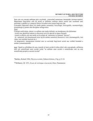 RETORICĂ ŞI TEORIA ARGUMENTĂRII
                                                                            FIGURILE RETORICE

Sens este un concept ambiguu prin excelenţă , cunoscând numeroase interpretări (termen-martor).
Majoritatea lingviştilor sunt de acord cu definiţia conform căreia sensul este rezultatul unei
articulaţii a gândirii şi a materiei fonice în acdrul unui sistem lingvistic dat.
Conceptul reprezintă obiect de studiu pentru semantică, lexicologie, lexicografie, onomasiologie,
terminologie şi pentru alte discipline nelingvistice.
Text:
Concept multivalent, căruia i se atribuie mai multe definiţii, nu întotdeauna clar delimitate:
- textul este identificat adesea cu discursul scris (în special cu opera literară).
- textul se află de cele mai multe ori în relaţie de sinonimie cu temenul “discurs”;
 -în semiotică, text desemnează orice tip de unitate semiotică discursivă ( text cinematografic, text
video, text melodic/muzical etc.).
-în pragmatică, interpretarea textului este ca secvenţă lingvistică scrisă sau vorbită formând o
unitate comunicaţională.

trop= figură cu schimbare de sens, transfer al unui cuvânt în afara sferei sale conceptuale, atribuirea
unei noi semnificaţii unui cuvânt izolat "se atribuie unui cuvânt o semnificaţie care nu este
semnificaţia proprie a acestui cuvânt"



*Barthes, Roland 1994, Plăcerea textului, Editura Echinox, Cluj, p.15-16

**Riffaterre, M. 1971, Essais de stylistique structurale, Paris, Flammarion




                                                  49
 