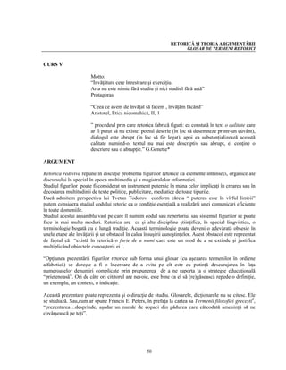 RETORICĂ ŞI TEORIA ARGUMENTĂRII
                                                                    GLOSAR DE TERMENI RETORICI


CURS V

                       Motto:
                       “Învăţătura cere înzestrare şi exerciţiu.
                       Arta nu este nimic fără studiu şi nici studiul fără artă”
                       Protagoras

                       “Ceea ce avem de învăţat să facem , învăţăm făcând”
                       Aristotel, Etica nicomahică, II, 1

                       ” procedeul prin care retorica fabrică figuri: ea constată în text o calitate care
                       ar fi putut să nu existe: poetul descrie (în loc să desemneze printr-un cuvânt),
                       dialogul este abrupt (în loc să fie legat), apoi ea substanţializează această
                       calitate numind-o, textul nu mai este descriptiv sau abrupt, el conţine o
                       descriere sau o abrupţie.” G.Genette*

ARGUMENT

Retorica rediviva repune în discuţie problema figurilor retorice ca elemente intrinseci, organice ale
discursului în special în epoca multimedia şi a magistralelor informaţiei.
Studiul figurilor poate fi considerat un instrument puternic în mâna celor implicaţi în crearea sau în
decodarea multitudinii de texte politice, publicitare, mediatice de toate tipurile.
Dacă admitem perspectiva lui Tvetan Todorov conform căreia “ puterea este în vîrful limbii”
putem considera studiul codului retoric ca o condiţie esenţială a realizării unei comunicări eficiente
în toate domeniile.
Studiul acestui ansamblu vast pe care îl numim codul sau repertoriul sau sistemul figurilor se poate
face în mai multe moduri. Retorica are ca şi alte discipline ştiinţifice, în special lingvistica, o
terminologie bogată cu o lungă tradiţie. Această terminologie poate deveni o adevărată obsesie în
unele etape ale învăţării şi un obstacol în calea însuşirii cunoştinţelor. Acest obstacol este repreentat
de faptul că “există în retorică o furie de a numi care este un mod de a se extinde şi justifica
multiplicând obiectele cunoaşterii ei 1.

“Opţiunea prezentării figurilor retorice sub forma unui glosar (cu aşezarea termenilor în ordiene
alfabetică) se doreşte a fi o încercare de a evita pe cît este cu putinţă descurajarea în faţa
numeroaselor denumiri complicate prin propunerea de a ne raporta la o strategie educaţională
“prietenoasă”. Ori de câte ori cititorul are nevoie, este bine ca el să (re)găsească repede o definiţie,
un exemplu, un context, o indicaţie.

Această prezentare poate reprezenta şi o direcţie de studiu. Glosarele, dicţionarele nu se citesc. Ele
se studiază. Sau,cum ar spune Francis E. Peters, în prefaţa la cartea sa Termenii filozofiei greceşti2,
“prezentarea…desprinde, aşadar un număr de copaci din pădurea care câteodată ameninţă să ne
covârşească pe toţi”.




                                                   50
 