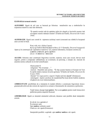 RETORICĂ ŞI TEORIA ARGUMENTĂRII
                                                                  GLOSAR DE TERMENI RETORICI


GLOSAR de termeni retorici

ALEGORIE :figură de stil care se bazează pe folosirea            metaforelor sau a simbolurilor în
expunerea narativă a unei idei abstracte.

                      “În spatele norului atât de apăsător (plin) de sângele şi lacrimile noastre iată
                      că reapare soarele măreţiei noastre”.(Charles de Gaulle, Discursul din 6 iunie
                      1944)

ALITERAŢIE :figură care constă în repetarea aceluiaşi sunet (consoană sau silabă) la începutul
unor cuvinte în frază.

                        Veni, vidi, vici. (Iulius Caesar)
                        Let us go forth to lead the land we love. (J. F. Kennedy, Discursul inaugural)
Apare şi în construcţii ale “gramaticii expresive” [1], expresii idiomatice, locuţiuni curente [2]:
                        [1]multe şi mărunte, praf şi pulbere
                        [2] ce- i în mână nu- i minciună

ALUZIE: folosirea unei construcţii lingvistice (cuvânt, expresie, text) care evocă, într-un mod
sugestiv, printr-o comparaţie subînţeleasă, un eveniment, un personaj, o situaţie etc. marcate de
anumite norme culturale la nivelul semnificaţiei.

                      Aluzia poate fi:
                      -religioasă “Nu vă temeţi …”
                      -istorică : Hannibal ante portas; “În faţa acestui bastion al Europei de Vest
                      fu oprită cândva mareea invaziei germane.”(Charles de Gaulle, Discursul din
                      6 iunie 1944)
                      -literară “Un regat pentru o ţigară s’împlu norii de zăpadă” (Eminescu)
                      -mitologică : Apolo-i profesor de mandolină/Pan lecţii dă de limbile moderne
                      (Arghezi) etc.(vezi intetextualitate).

AMBIGUITATE :posibilitate de a interpreta în moduri diferite o construcţie lingvistică, lexico-
gramaticală echivocă dar extrem de expresivă ca urmare a fenomenelor de omonimie şi polisemie.

                      Toată lumea aleargă după putere. Noi avem putere pentru toată lumea.(text
                      publicitar pentru maşinile Romcar)

AMFIBILOGIE :figură cu structură sinctactică echivocă, deoarece sunt posibile două interpretări-
corecte.

                      Şi cât de viu s-aprinde el
                      În orişicare sară,
                      Spre umbra vechiului castel
                      Când ea o să-i apară.(Eminescu)

                      Interpretări posibile :s-aprinde spre umbra/ umbra o să-i apară.

                                                  51
 