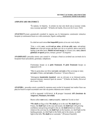 RETORICĂ ŞI TEORIA ARGUMENTĂRII
                                                                GLOSAR DE TERMENI RETORICI


AMPLIFICARE ORATORICĂ

                     “În naţiune, în Imperiu, în armate nu mai este decât una şi aceeaşi voinţă,
                     una şi aceeaşi speranţă”. ”(Charles de Gaulle, Discursul din 6 iunie 1944)


ANACOLUT:eroare gramaticală constând în ruperea sau în întreruperea construcţiei sintactice
începute şi continuarea frazei cu o altă construcţie; figură a ambiguităţii.


                     Eu când am auzit asta a fost imposibil (pentru că nu am vrut) să plec.

                     “Este o criză, care, ascultă-mă pe mine, că dv.nu ştiţi, care, mă-nţelegi,
                     Statul cum a devenit acuma, eu după cum văz ce se petrece, că nu sunt prost,
                     înţeleg şi eu atâta lucru, fiindcă nu mai merge cu sistema asta, care, cum te
                     gândeşti, te-apucă groaza, monşer, groaza!” (Caragiale)

ANADIPLOZĂ :procedeu retoric care constă în a începe o frază cu cuvântul sau cuvintele de la
începutul frazei precedente; geminaţie, reduplicare.


                     Frumuseţea începe cu o piele frumoasă. O piele frumoasă începe cu
                     [săpunul] LUX

                     “Men in great place are thrice servants: servants of the sovereign or state;
                     servants of fame; and servants of business.” (Francis Bacon )

                     “distrugerea inamicului, inamicul care ne striveşte şi ne întinează patria,
                     inamicul detestat, inamicul lipsit de onoare.” ”(Charles de Gaulle, Discursul
                     din 6 iunie 1944)


ANAFORA : procedeu retoric constând în repetarea unui cuvânt la începutul mai multor fraze sau
părţi de frază în scopul accentuării unor idei sau pentru obţinerea unor simetrii.

                     A fi în siguranţă/ A fi fericit/ A fi prosper/ înseamnă AFI (Societate de
                     Asigurare, Finanţare, Investiţii)

                     Bueno cafee: sunt nouă, : sunt proaspătă, : sunt tare! Ia-mă cu tine!

                     “We shall not flag or fail. We shall go on to the end. We shall fight in
                     France, we shall fight on the seas and oceans, we shall fight with growing
                     confidence and growing strength in the air, we shall defend our island,
                     whatever the cost may be, we shall fight on the beaches, we shall fight on the
                     landing grounds, we shall fight in the fields and in the streets, we shall
                     fight in the hills. We shall never surrender.” (Winston Churchill)

                                                52
 
