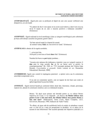 RETORICĂ ŞI TEORIA ARGUMENTĂRII
                                                                 GLOSAR DE TERMENI RETORICI


ANTIPARASTAZĂ :figură prin care se probează că faptul de care este acuzat vorbitorul este
dimpotrivă, ceva de laudă.

                     “Cu părere de rău îi vom spune că nu avem acest talent şi, dacă l-am avea nu
                     mi-ar fi ruşine de el, căci o meserie pozitivă e totdeauna onorabilă.”
                     (Eminescu)


ANTIPTOZĂ :figură realizată la nivel morfologic (clase şi categorii morfologice) prin substituire
pe baza echivalenţei cazurilor (în general, genitiv-dativ)

                     “Se bate miezul nopţii în clopotul de aramă,
                      Şi somnul vameş vieţii, nu vrea să-mi iei vamă.” (Eminescu)

ANTIPALAGA :abatere de la regula acordului.

                     “…principiul rău,
                     Nedreptul şi minciuna al lumii duce frâu” (Eminescu)

                     Numărul de burse nu pot depăşi jumătate…

                     “Aceasta este raţiunea din totdeauna a teatrului, ceea ce-i asigură veşnicia, îi
                     dau preţ în viaţa socială, fac să fie un factor activ şi pozitiv în
                     contemporaneitate” RL 1969, nr. 7731 [exemple preluate din Valeria Guţu
                     Romalo, Corectitudine şi greşeală. Limba română de azi, Humanitas
                     Educaţional, Bucureşti, 2000]

ANTIRRHESIS: figură care constă în respingerea puternică a opiniei cuiva sau în contestarea
autorităţii/competenţei cuiva.

                     X nu este un comentator sportiv, este un inginer de doi bani care crede că
                     aplică algoritmul la jocul de fotbal.

ANTITEZĂ : figură retorică bazată pe contrastul dintre două idei, fenomene, situaţii, personaje,
expresii etc. plasate în construcţii simetrice care se evidenţiază reciproc.


                     Brutus: “Şi dacă acest prieten mă întreabă pentru ce s-a ridicat Brutus
                     împotriva lui Cezar, îi voi răspunde : am făcut-o nu fiindcă iubirea mea
                     pentru Cezar a fost mai mică, dar fiindcă iubirea mea pentru Roma a
                     fost mai mare” (Shakespeare, Iulius Cezar, Opere Complete, vol.5,
                     Ed.Univers, Bucureşti, 1986; traducere de Tudor Vianu)

                     “În sfârşit, aţi ajuns atât de nechibzuiţi încât să credeţi că atitudinea voastră
                     care v-a dus de la o stare de prosperitate la decădere, vă va aduce de la
                     aceasta la una înfloritoare? Dar această speranţă este împotriva judecăţii şi a

                                                54
 