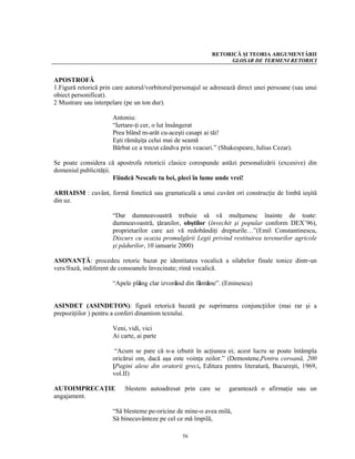 RETORICĂ ŞI TEORIA ARGUMENTĂRII
                                                                 GLOSAR DE TERMENI RETORICI


APOSTROFĂ
1.Figură retorică prin care autorul/vorbitorul/personajul se adresează direct unei persoane (sau unui
obiect personificat).
2 Mustrare sau interpelare (pe un ton dur).

                      Antoniu:
                      “Iertare-ţi cer, o lut însângerat
                      Prea blând m-arăt cu-aceşti casapi ai tăi!
                      Eşti rămăşiţa celui mai de seamă
                      Bărbat ce a trecut cândva prin veacuri.” (Shakespeare, Iulius Cezar).

Se poate considera că apostrofa retoricii clasice corespunde astăzi personalizării (excesive) din
domeniul publicităţii.
                       Fiindcă Nescafe tu bei, pleci în lume unde vrei!

ARHAISM : cuvânt, formă fonetică sau gramaticală a unui cuvânt ori construcţie de limbă ieşită
din uz.

                      “Dar dumneavoastră trebuie să vă mulţumesc înainte de toate:
                      dumneavoastră, ţăranilor, obştilor (învechit şi popular conform DEX’96),
                      proprietarilor care azi vă redobândiţi drepturile…”(Emil Constantinescu,
                      Discurs cu ocazia promulgării Legii privind restituirea terenurilor agricole
                      şi pădurilor, 10 ianuarie 2000)

ASONANŢĂ: procedeu retoric bazat pe identitatea vocalică a silabelor finale tonice dintr-un
vers/frază, indiferent de consoanele învecinate; rimă vocalică.

                      “Apele plâng clar izvorând din fântâne”. (Eminescu)


ASINDET (ASINDETON): figură retorică bazată pe suprimarea conjuncţiilor (mai rar şi a
prepoziţiilor ) pentru a conferi dinamism textului.

                      Veni, vidi, vici
                      Ai carte, ai parte

                       “Acum se pare că n-a izbutit în acţiunea ei; acest lucru se poate întâmpla
                      oricărui om, dacă aşa este voinţa zeilor.” (Demostene,Pentru coroană, 200
                      [Pagini alese din oratorii greci, Editura pentru literatură, Bucureşti, 1969,
                      vol.II)

AUTOIMPRECAŢIE            :blestem autoadresat prin care se        garantează o afirmaţie sau un
angajament.

                      “Să blesteme pe-oricine de mine-o avea milă,
                      Să binecuvânteze pe cel ce mă împilă,

                                                 56
 