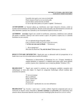 RETORICĂ ŞI TEORIA ARGUMENTĂRII
                                                                   GLOSAR DE TERMENI RETORICI


                       S-asculte orice gură, ce-ar vrea ca să mă râdă,
                       Puteri să puie-n braul ce-ar sta să mă ucidă,
                       Ş-acela dintre oameni devină cel dintâi
                       Ce mi-ar răpi chiar piatra ce-oi pune-o căpătâi.” (Eminescu)

AUTOPARODIE :se bazează adesea pe interferarea unor tipuri discursive diverse, având ca
rezultat intertextualitatea de tip publicitar. Reuşita acestui procedeu este determinată de sesizarea de
către destinatar a pastişei sau a parodiei şi de recunoaşterea tipului de discurs vizat.

AUTORISM (corecţie): figură care constă în rectificarea, retractarea, redefinirea unor judecăţi
(fie pentru a amenda o frază pe care cineva tocmai a spus-o, fie pentru a explica de ce o anumită
formulare nu este corectă).

                       “Ei vor aplauda desigur biografia subţire
                       Care s-o-ncerca s-arate că n-ai fost vreun lucru mare,
                       C-ai fost om cum sunt şi dânşii…” (Eminescu)

                       “…Să se ajungă-aici!
                       Mort doar de două luni! Nu, nici de două.”(Shakespeare, Hamlet)


BINECUVÂNTARE/ BENEDICTIO : figură prin care se adresează urări de prosperitate ori se
laudă cineva sau ceva (invocând adesea numele divinităţii).

                       “Dumnezeu i-a binecuvântat, şi Dumnezeu le-a zis: “Creşteţi, înmulţiţi-vă,
                       umpleţi pământul, şi supuneţi-l; şi stăpâniţi peste peştii mării, peste păsările
                       cerului, şi peste orice vieţuitoare care se mişcă pe pământ.”(Geneza 1:28 )


BRAHILOGIE 1 : figură care constă în scurtarea sau contragerea unităţilor enunţului prin
subînţelegere şi chiar prin elipsă. Ca figură de compoziţie brahiologia reflectă tendinţa spre
economie de expresie.

                       “C-am avut nuntaşi
                       Brazi şi păltinaşi
                       Preoţi, munţii mari
                       Păsări, lăutari
                       Păsărele mii
                       Şi stele făclii” (predicatul am avut este subînţeles)-


BRAHILOGIE 2 (gr. brachys = scurt, logos = cuvânt, vorbire): figură de compoziţie prin care se
realizează un discurs concis folosindu-se maxime (sentinţe) sau proverbe; prin imprimarea unui
caracter obscur discursului datorită conciziei excesive brahilogia poate deveni un viciu de vorbire.



                                                   57
 