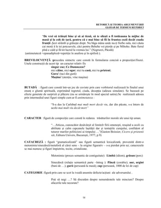RETORICĂ ŞI TEORIA ARGUMENTĂRII
                                                                 GLOSAR DE TERMENI RETORICI


              “De vrei să trăieşti bine şi să ai ticnă, să te sileşti a fi totdeauna la mijloc de
              masă şi la colţ de ţară, pentru că e mai bine să fii în fruntea cozii decât coada
              frunţii .Şezi strâmb şi grăieşte drept. Nu băga mâna unde nu-ţi fierbe oala, nici căuta
              cai morţi ă le iei potcoavele, căci pentru Behehe vei pierde şi pe Mihoho. Bate fierul
              pînă e cald şi fă tot lucrul la vremea lui.” (Negruzzi, Păcală)
(antimetateză +epanadiploză=repetiţie în anafora şi în epiforă ).

BREVILOCVENŢĂ :procedeu sintactic care constă în formularea concisă a propoziţiei/frazei.
Unele construcţii de acest tip un caracter relativ fix
                       singur cuc; Ce Dumnezeu?
                       nici câine, nici ogar; nici tu casă, nici tu prieteni;
                       Gura! (taci din gură)
                       Maşina! (atenţie, vine maşina)


BUTADĂ : figură care constă într-un joc de cuvinte prin care vorbitorul realizează în finalul unui
enunţ o glumă spirituală, exprimând regretul, ciuda, decepţia (adesea simulate). Se bazează pe
efecte generate de surpriză şi plăcere (nu se urmăreşte în mod special satira).Se realizează adesea
prin intermediul unei figuri simple cum ar fi antimetateza :

                      “S-a dus la Carlsbad mai mult mort decât viu, dar din păcate, s-a întors de
                      acolo mai mult viu decât mort”


CARACTER :figură de compoziţie care constă în redarea trăsăturilor morale ale unui tip uman.

                      “…Atticus, cunoscător desăvârşit al limitelr firii omeneşti, reuşind a ocoli cu
                      abilitate şi calm capcanele laşităţii dar şi tentaţiile curajului, confident al
                      tuturor marilor politicieni ai timpului …”(Gaston Boissier, Cicero şi prietenii
                      săi, Editura Univers, Bucureşti, 1977, p.9)

CATACREZĂ : figură “gramaticalizată” sau figură semantică lexicalizată, provenită dintr-o
metonimie/sinecdocă/metaforă al cărei sens – la origine figurativ – s-a pierdut prin uz; catacrezele
se mai numesc şi figuri împietrite, tocite, cristalizate.

                      Metonimie (proces semantic de contiguitate): Limbă (idiom), grăsun (porc)

                      Sinecdocă (relaţie semantică parte –întreg ): Pânză (corabie); aur, argint
                      (bani de …); gură (persoană la masă); cap (persoană, 1000 de lei de cap)

CATEGORIE :figură prin care se scot la iveală anumite defecte/acţiuni ale adversarului .

                      Poţi să negi …? Să discutăm despre nenumăratele tale minciuni? Despre
                      afacerile tale necurate?



                                                 58
 