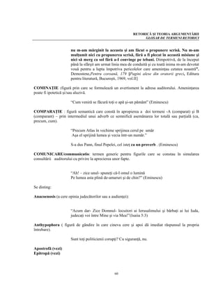 RETORICĂ ŞI TEORIA ARGUMENTĂRII
                                                                  GLOSAR DE TERMENI RETORICI


                      nu m-am mărginit la aceasta şi am făcut o propunere scrisă. Nu m-am
                      mulţumit nici cu propunerea scrisă, fără a fi plecat în această misiune şi
                      nici să merg ca sol fără a-I convinge pe tebani. Dimpotrivă, de la început
                      până la sfârşit am urmat linia mea de conduită şi cu toată inima m-am devotat
                      vouă pentru a lupta împotriva pericolelor care ameninţau cetatea noastră”.
                      Demostene,Pentru coroană, 179 [Pagini alese din oratorii greci, Editura
                      pentru literatură, Bucureşti, 1969, vol.II]

COMINAŢIE :figură prin care se formulează un avertisment la adresa auditorului. Ameninţarea
poate fi ipotetică şi/sau aluzivă.

                      “Cum veniră se făcură toţi o apă şi-un pământ” (Eminescu)

COMPARAŢIE : figură semantică care constă în apropierea a doi termeni -A (comparat) şi B
(comparant) – prin intermediul unui adverb ce semnifică asemănarea lor totală sau parţială (ca,
precum, cum).

                      “Precum Atlas în vechime sprijinea cerul pe umăr
                       Aşa el sprijină lumea şi vecia într-un număr.”

                      S-a dus Pann, finul Pepelei, cel isteţ ca un proverb . (Eminescu)

COMUNICARE/communicatio: termen generic pentru figurile care se constau în simularea
consultării auditorului cu privire la aprecierea unor fapte.


                      “Ah! – zice unul- spuneţi că-I omul o lumină
                      Pe lumea asta plină de-amaruri şi de chin?” (Eminescu)

Se disting:

Anacoenosis (a cere opinia judecătorilor sau a audienţei):


                      “Acum dar- Zice Domnul- locuitori ai Ierusalimului şi bărbaţi ai lui Iuda,
                      judecaţi voi între Mine şi via Mea!”(Isaiia 5:3)

Anthypophora ( figură de gândire în care cineva cere şi apoi dă imediat răspunsul la propria
întrebare).

                      Sunt toţi politicienii corupţi? Cu siguranţă, nu.

Apostrofă (vezi)
Epitropă (vezi)



                                                  60
 