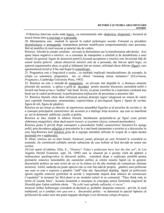 RETORICĂ ŞI TEORIA ARGUMENTĂRII
                                                                                        ISTORIC

 19.Retorica intervine acolo unde logica , cu instrumentele sale -dialectica, silogismul - încearcă să
treacă limita între a convinge şi a persuada.
20. Manipularea este studiată în special în cadrul psihologiei sociale. Folosind cu precădere
dezinformarea şi propaganda, manipularea permite modificarea comportamentului unei persoane,
fără să modifice în mod necesar şi punctul său de vedere.
Retorica folosită în situaţii cotidiane –serveşte la disimularea sau la transformarea adevărului. Aici
apare latura negativă a retoricii cu o conotaţie de manipulare a celuilalt şi de destabilizare a unei
situaţii (în general, legate de domeniul puterii).Această accepţiune a retoricii este favorizată faţă de
sensul neutru potrivit căruia obiectivul retoricii este de a persuada, dar într-un spirit logic, cu
ajutorul argumentelor alese cu grijă şi înlănţuite într-un sistem, utilizând efecte diferite (figuri), care
agrementează textul şi îl fac mai bogat în semnificaţii.
21. Pragmatica este o lingvistică a uzului , cu multiple implicaţii interdisciplinare; de exemplu, în
relaţia cu semantica, pragmatica are ca obiect “meaning minus semantics” [S.Levinson,
Pragmatics, Cambridge University Press, 1983]
22. Retorica nu este o metodă de manipulare, ea serveşte mai degrabă la a demasca anumite
principii ale acesteia, a aplica o grilă de decodare pentru anumite discursuri, permiţînd astfel o
lectură mai bună şi/sau o “audiţie” mai bună. Invers, ea poate contribui la o exprimare cotidiană mai
bună sau în cadrul profesional, la perfecţionarea mijloacelor de prezentare a anumitor idei.
23. Retorica literară, chiar dacă utilizează aceleaşi principii logice integrează un sistem de valori
care cuprinde frumuseţea, ornamentaţia, expresivitatea şi privilegiază figura ( figura de cuvânt,
figura de stil, figura de gândire).
Retorica nu are totuşi ca obiectiv să repertorieze ansamblul figurilor şi al jocurilor de cuvinte ci de
a cunoaşte principalele caracteristici ale acestora şi a înţelege forţa acestora aşa cum se manifestă
ea azi în domeniul publicitar, juridic şi politic.
Retorica se face simţită în tehnica literară, întotdeauna sprijinindu-se pe figuri (care permit
eleborarea imaginilor), chiar dacă uneori excesiv şi excentric (Joyce, romanul postmodern).
Retorica poate fi privită drept cunoaştere a procedeelor limbii caracteristice literaturii.Ea ajunge
astfel, prin decodarea stilurilor şi procedeelor la o mai bună interpretare a textelor şi a discursului în
sens larg.Retorica lasă stilisticii grija de a regrupa metodele utilizate în scopul de a capta atenţia
lectorului sau a auditorului.
În sfîrşit, retorica are ca ţinte binele, frumosul, justul, principii pe care Aristotel le consideră ca
esenţiale, ele constituind calităţile morale subiacente de care trebuie să facă dovadă un orator sau
scriitor.
24.Unii autori (Conklins, Ellis, E., “Oratory? Today’s politicians have lost the fine art”, în Los
Angeles Herald Examiner, sept. 24, 1988) care se situează pe o poziţie clară de apărare a
mijloaceleor paralingvistice în discursul politic, consideră drept o explicaţie posibilă pentru
prestaţiile oratorice lamentabile ale oamenilor politici ai zilelor noastre faptul că, în general,
discursurile politice nu sunt scrise de cei ce la rostesc (ci de alte instituţii de comunicare aferente
acestora). Astfel, audienţa nu poate aprecia clar ce este într-adevăr propriu gândirii unui politician
sau ceea ce este o expresie a gândirii “staff”-ului său. Specialiştii deplâng faptul că politicienii
ignoră regulile oratoriei preferând să acorde o importanţă majoră doar tehnicii de comunicare
(“canalului” în termenii lui McLuhan) şi nu modului (artei) în se comunică: “They think only in
terms of sounds bites”. Aceasta înseamnă o renunţare la concepţia antică formulată magistral de
filozoful grec Galen conform căreia “Nu ochii sunt oglinda sufletului, ci vocea” .
Istoricul Arthur Schlesinger consideră că declinul şi, probabil, dispariţia oratoriei - privită, în mod
tradiţional, ca o condiţie sine qua non a discursului politic - se datorează în special faptului că
politicienii de astăzi sunt mai puţin angajaţi ideologic (vezi distincţia stânga-dreapta).

                                                    7
 