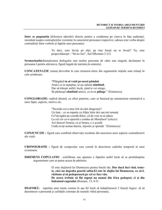 RETORICĂ ŞI TEORIA ARGUMENTĂRII
                                                                  GLOSAR DE TERMENI RETORICI


Inter se pugnantia (folosirea adresării directe pentru a condamna pe cineva în faţa audienţei,
insistând asupra contradicţiilor existente în caracterul persoanei respective; adesea este vorba despre
contradicţii între vorbele şi faptele unei persoane).

                       Tu deci, care înveţi pe alţii, pe tine însuţi nu te înveţi? Tu, care
                       propovăduieşti : “Să nu furi”, furi?(Romani 2:21)

Sermocinatio(dramatizarea dialogului mai multor persoane de către una singură; declamare la
persoana I pentru altcineva; figură legată de narratio,în oratorie)

CONCATENAŢIE :enunţ dezvoltat în care termenii-cheie din segmentele iniţiale sunt reluaţi în
cele următoare.

                       “Plângând tu ai venit pe-acest pământ
                       Amici ce te-aşteptau, te-au salutat zâmbind;
                       Dar să trăieşti astfel, încât, când te vei stinge,
                       Să părăseşti zâmbind amicii, ce te-or plânge.” (Eminescu)

CONGLOBAŢIE: replică tăioasă, cu efect puternic, care se bazează pe enumerarea ostentativă a
unor fapte, aspecte, motive etc.

                 “Încorda-voi a mea liră să cânt dragostea?
                 Un lanţ – ce se-mparte cu frăţie între doi sau trei amanţi
                 Ce?să-ngâni pe coardă dulce, că de voie te-ai adaos
                 La cel cor ce-n operetă e condus de Menelaos? (aluzie)
                 Azi deseori femeia, ca şi lumea, e o şcoală
                 Unde.nveţi numai durere, înjosire şi spoială. “(Eminescu)
                 .
CONJUNCŢIE : figură care combină observaţii rezultate din asocierea unor aspecte contradictorii
ale vieţii.


CRONOGRAFIE : figură de compoziţie care constă în descrierea cadrului temporal al unui
eveniment.

DIRIMENS COPULATIO : echilibrare sau opunere a faptelor astfel încât să se preîntâmpine
     argumentare care ar putea acuza de părtinire.

                       El este slujitorul lui Dumnezeu pentru binele tău. Dar dacă faci răul, teme-
                       te, căci nu degeaba poartă sabia.El este în slujba lui Dumnezeu, ca să-L
                       răzbune şi să pedepsească pe cel ce face rău.
                       De aceea trebuie să fiţi supuşi nu numai din frica pedepsei, ci şi din
                       îndemnul cugetului (Romani, 13, 4-5)

DIAFORĂ: repetiţia unui nume comun în aşa fel încât să îndeplinească 2 funcţii logice: să să
desemneze o persoană şi calităţile conotate de numele /titlul persoanei.

                                                  61
 