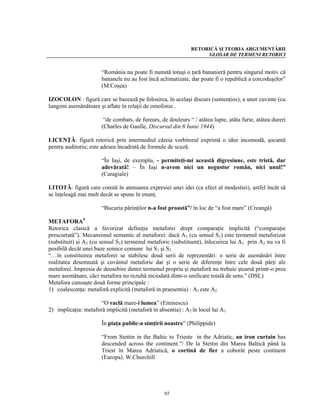RETORICĂ ŞI TEORIA ARGUMENTĂRII
                                                                   GLOSAR DE TERMENI RETORICI


                       “România nu poate fi numită totuşi o ţară bananieră pentru singurul motiv că
                       bananele nu au fost încă aclimatizate, dar poate fi o republică a corcoduşelor”
                       (M.Coşea)

IZOCOLON : figură care se bazează pe folosirea, în acelaşi discurs (sentenţios), a unor cuvinte (cu
lungimi asemănătoare şi aflate în relaţii de omofonie .

                        “de combats, de fureurs, de douleurs “ / atătea lupte, atâta furie, atâtea dureri
                       (Charles de Gaulle, Discursul din 6 Iunie 1944)

LICENŢĂ: figură retorică prin intermediul căreia vorbitorul exprimă o idee incomodă, şocantă
pentru auditoriu; este adesea încadrată de formule de scuză.

                       “În Iaşi, de exemplu, - permiteţi-mi această digresiune, este tristă, dar
                       adevărată! – În Iaşi n-avem nici un negustor român, nici unul!”
                       (Caragiale)

LITOTĂ: figură care constă în atenuarea expresiei unei idei (ca efect al modestiei), astfel încât să
se înţeleagă mai mult decât se spune în enunţ.

                       “Bucuria părinţilor n-a fost proastă”/ în loc de “a fost mare” (Creangă)

METAFORA5
Retorica clasică a favorizat definiţia metaforei drept comparaţie implicită (“comparaţie
prescurtată”). Mecansimul semantic al metaforei: dacă A1 (cu sensul S1) este termenul metaforizat
(substituit) şi A2 (cu sensul S2) termenul metaforic (substituent), înlocuirea lui A1 prin A2 nu va fi
posibilă decât unei baze semice comune lui S1 şi S2
“…în constituirea metaforei se stabilesc două serii de reprezentări: o serie de asemănări între
realitatea desemnată şi cuvântul metaforic dar şi o serie de diferenţe între cele două părţi ale
metaforei. Impresia de deosebire dintre termenul propriu şi metaforă nu trebuie ştearsă printr-o prea
mare asemănare, căci metafora nu rezultă niciodată dintr-o unificare totală de sens.” (DSL)
Metafora cunoaşte două forme principale :
1) coalescenţa: metaforă explicită (metaforă in praesentia) : A1 este A2

                      “O raclă mare-i lumea” (Eminescu)
2) implicaţia: metaforă implicită (metaforă in absentia) : A2 în locul lui A1

                       În piaţa public-a simţirii noastre” (Philippide)

                       “From Stettin in the Baltic to Trieste in the Adriatic, an iron curtain has
                       descended across the continent.”/ De la Stettin din Marea Baltică până la
                       Triest în Marea Adriatică, o cortină de fier a coborât peste continent
                       (Europa). W.Churchill




                                                   65
 