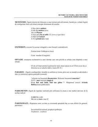 RETORICĂ ŞI TEORIA ARGUMENTĂRII
                                                                   GLOSAR DE TERMENI RETORICI


METONIMIE: figură retorică de înlocuire a unui termen prin alt termen, bazată pe o relaţie logică
de contiguitate între cele două concepte desemnate de aceştia.

                      A bea câteva pahare
                      A trăi din munca cuiva
                      Are un Picasso
                      A trece prin foc şi sabie Cf. ferro et igni (lat.)
                      A băut un Cotnari
                      A fi în primăvara vieţii



OXIMORON: evocare în aceeaşi sintagmă a unor însuşiri contradictorii.

                      Festina lente/ Grăbeşte-te încet.

                      Curat murdar (Caragiale)

OPTAŢIE: enunţarea exclamativă a unei dorinţe care este privită ca soluţie (sau răsplată) a unei
situaţii.

                      O! de ai fi luat aminte la poruncile mele atunci pacea ta ar fi fost ca un râu şi
                      fericirea ta ca valurile mării.( Isaiia 48:18 )

PARADOX : figură a ambiguităţii, înrudită cu antiteza şi ironia, prin care se enunţă ca adevărată o
idee ce contrazice opinia generală (comună).

                      “relaxare nu înseamnă deconectare. Relaxare înseamnă conectare”
                      FLIT – mor insectele după el
                      Ce-a fost mai întâi, Oul sau găina ?– Răspunsul corect: Avicola
                      Buftea.(texte publicitare)


PARIGMENON :figură de repetiţie realizată prin utilizarea în enunţ a mai multor derivate de la
acelaşi radical:

                      A trăi făr-a iubi
                      Mă mir ce trai o mai fi!

PARONOMAZĂ : Repetarea unor cuvinte cu rezonanţă apropiată dar cu sens diferit (în general,
paronime)

                      Investitură/învestitură; propăşire/prăbuşire
                      Traduttore , traditore



                                                  66
 