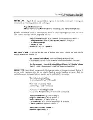 RETORICĂ ŞI TEORIA ARGUMENTĂRII
                                                                 GLOSAR DE TERMENI RETORICI


PERIFRAZĂ : figură de stil care constă în a exprima în mai multe cuvinte ceea ce s-ar putea
comunica în cuvinte mai puţine sau într-unul singur.

              Capitala Franţei (Paris)
              Oraşul etern (Roma); Părintele istoriei (Herodot); Zeiţa înţelepciunii (Atena)

Perifraza eufemistică constă în înlocuirea unui nume de obiect/noţiune/persoană care, din cauza
unor anumite inerdicţii, tabu-uri, nu poate fi utilizat:

                     ucigă-l crucea/toaca; cel de pe comoară (eufemisme pentru “diavol”)
                     …compartimentul unde nu intră decât o persoană (Caragiale)
                     a se săvârşi din viaţă
                     a adormi pe veci
                     trecerea în viaţa cea veşnică etc.


PERSONIFICARE : figură de stil prin care se atribuie unui obiect concret sau unui concept
abstract trăsături ale fiinţelor vii.

                     Aşa cum m-a învăţat Dosia (detergentul Dosia, text publicitar)
                     Culoarea care te prinde! Părul tău a avut întotdeauna o culoare frumoasă.

                     Dar, în vara asta e timpul să trăieşti blondul la maxim! Blondul plin de
                     viaţă. O vară în culoarea care te prinde! (Wellaton, text publicitar)

PLEONASM : figură de stil care constă în folosirea mai multor cuvinte sau construcţii decât ar fi
necesar pentru exprimarea unor idei sau imagini; figură de gândire bazată pe repetarea a două sau
mai multe cuvinte care au acelaşi sens sau care aparţin aceleiaşi sfere semantice.

                     “Eu ţi-s frate, tu mi-eşti frate
                      În noi doi un suflet bate” (Alecsandri)

                     “Cobori în jos, luceafăr blând
                     Alunecând pe-o rază” (Eminescu)

                     “Este chiar el însuşi în persoană
                     Vai de mine! Monşerul meu! Mi-l omoară!” (Caragiale)

                      a cronometra timpul (gr. cronos “timp”)
                     caligrafie frumoasă (gr. Kalos “frumos”)
                     muncă laborioasă (lat. labor “muncă”)
                     a avansa înainte (fr. s’avancer “a se apropia de un punct”)
                     a aduce aportul (fr. apporter “a aduce”)

                     realizarea acestuia s-a realizat cu…
                     prevăzut în prevederea nr.5

                                                67
 