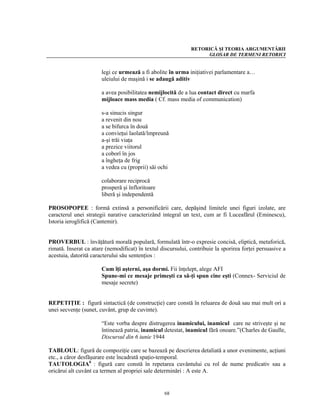 RETORICĂ ŞI TEORIA ARGUMENTĂRII
                                                                   GLOSAR DE TERMENI RETORICI


                       legi ce urmează a fi abolite în urma iniţiativei parlamentare a…
                       uleiului de maşină i se adaugă aditiv

                       a avea posibilitatea nemijlocită de a lua contact direct cu marfa
                       mijloace mass media ( Cf. mass media of communication)

                       s-a sinucis singur
                       a revenit din nou
                       a se bifurca în două
                       a convieţui laolată/împreună
                       a-şi trăi viaţa
                       a prezice viitorul
                       a coborî în jos
                       a îngheţa de frig
                       a vedea cu (proprii) săi ochi

                       colaborare reciprocă
                       prosperă şi înfloritoare
                       liberă şi independentă

PROSOPOPEE : formă extinsă a personificării care, depăşind limitele unei figuri izolate, are
caracterul unei strategii narative caracterizând integral un text, cum ar fi Luceafărul (Eminescu),
Istoria ieroglifică (Cantemir).


PROVERBUL : învăţătură morală populară, formulată într-o expresie concisă, eliptică, metaforică,
rimată. Inserat ca atare (nemodificat) în textul discursului, contribuie la sporirea forţei persuasive a
acestuia, datorită caracterului său sentenţios :

                       Cum îţi aşterni, aşa dormi. Fii înţelept, alege AFI
                       Spune-mi ce mesaje primeşti ca să-ţi spun cine eşti (Connex- Serviciul de
                       mesaje secrete)


REPETIŢIE : figură sintactică (de construcţie) care constă în reluarea de două sau mai mult ori a
unei secvenţe (sunet, cuvânt, grup de cuvinte).

                       “Este vorba despre distrugerea inamicului, inamicul care ne striveşte şi ne
                       întinează patria, inamicul detestat, inamicul fără onoare.”(Charles de Gaulle,
                       Discursul din 6 iunie 1944

TABLOUL: figură de compoziţie care se bazează pe descrierea detaliată a unor evenimente, acţiuni
etc., a căror desfăşurare este încadrată spaţio-temporal.
TAUTOLOGIA6 : figură care constă în repetarea cuvântului cu rol de nume predicativ sau a
oricărui alt cuvânt ca termen al propriei sale determinări : A este A.


                                                  68
 