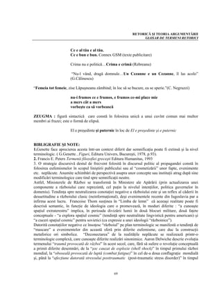 RETORICĂ ŞI TEORIA ARGUMENTĂRII
                                                                  GLOSAR DE TERMENI RETORICI


                      Ce e al tău e al tău.
                      Ce e bun e bun. Connex GSM (texte publicitare)

                      Crima nu e politică…Crima e crimă (Rebreanu)

                       “Nu-l vând, dragă domnule…Un Cezanne e un Cezanne, îl las acolo”
                      (G.Călinescu)

“Femeia tot femeie, zise Lăpuşneanu zâmbind; în loc să se bucure, ea se sperie.”(C. Negruzzi)

                      nu-i frumos ce e frumos, e frumos ce-mi place mie
                      a mers cât a mers
                      vorbeşte ca să vorbească

ZEUGMA : figură sintactică care constă în folosirea unică a unui cuvînt comun mai multor
membri ai frazei; este o formă de elipsă.

                      El e preşedinte şi puternic în loc de El e preşedinte şi e puternic


BIBLIGRAFIE ŞI NOTE:
1.Genette face aprecierea acesta într-un context diferit dar semnificaţia poate fi extinsă şi la nivel
terminologic. ( G.Genette , Figuri, Editura Univers, Bucureşti, 1978, p.93).
2. Francis E. Peters Termenii filozofiei greceşti Editura Humanitas, 1993
3. O strategie discursivă destul de frecvent folosită în discursul politic al propagandei constă în
folosirea eufemismelor în scopul liniştirii publicului sau al “cosmetizării” unor fapte, evenimente
etc. neplăcute. Anumite schimbări de perspectivă asupra unor concepte sau instituţii atrag după sine
modificări terminologice care tind spre semnificaţii neutre.
Astfel, Ministerele de Război se transformă în Ministere ale Apărării (prin actualizarea unei
componente a războiului care reprezintă, cel puţin la nivelul intenţiilor, politica guvernelor în
domeniu). Tendinţa spre neutralizarea conotaţiei negative a războiului este şi un reflex al căderii în
desuetitudine a războiului clasic (neinformaţional), deşi evenimentele recente din Iugoslavia par a
infirma acest lucru. Francoise Thom susţinea în “Limba de lemn” că aceeaşi realitate poate fi
descrisă semantic, în funcţie de ideologia care o promovează, în moduri diferite : “a cunoaşte
spaţiul extraterestru” implica, în perioada divizării lumii în două blocuri militare, două faţete
conceptuale - “a explora spaţiul cosmic” (tendinţă spre neutralitate lingvistică pentru americani) şi
“a cuceri spaţiul cosmic” pentru sovietici (ca expresie a unei ideologii “războinice”).
Datorită conotaţiilor negative ce însoţesc “războiul” pe plan terminologic se manifestă o tendinţă de
“mascare” a evenimentelor din această sferă prin diferite eufemisme, care duc la construcţii
metaforice ori simbolice. “Deconectarea” de la realităţile neplăcute se realizează printr-o
terminologie complexă, care cunoaşte diferite realizări sinonimice. Aaron Delwiche descrie evoluţia
termenului “traumă provocată de război” în acest secol, care, fără să sufere o revoluţie conceptuală
a primit diferite desemnări, de la “şoc cauzat de explozie (shell shock)” în timpul primului război
mondial, la “oboseală provocată de luptă (combat fatigue)” în cel de-a doua conflagraţie mondială
şi, până la “afecţiune datorată stressului posttraumatic (post-traumatic stress disorder)” în timpul


                                                 69
 
