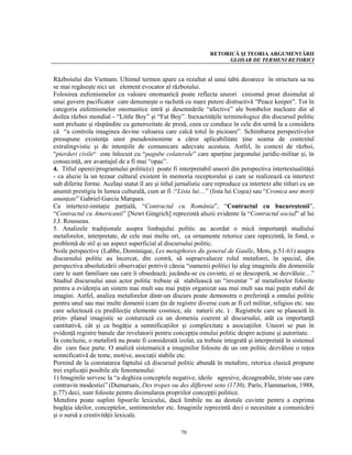 RETORICĂ ŞI TEORIA ARGUMENTĂRII
                                                                       GLOSAR DE TERMENI RETORICI


Războiului din Vietnam. Ultimul termen apare ca rezultat al unui tabù deoarece în structura sa nu
se mai regăseşte nici un element evocator al războiului.
Folosirea eufemismelor cu valoare onomastică poate reflecta uneori cinismul prost disimulat al
unui guvern pacificator care denumeşte o rachetă cu mare putere distructivă “Peace keeper”. Tot în
categoria eufemismelor onomastice intră şi desemnările “afective” ale bombelor nucleare din al
doilea război mondial - “Little Boy” şi “Fat Boy”. Inexactităţile terminologice din discursul politic
sunt preluate şi răspândite cu generozitate de presă, ceea ce conduce în cele din urmă la a considera
că “a controla imaginea devine valoarea care calcă totul în picioare”. Schimbarea perspectivelor
presupune existenţa unor pseudosinonime a căror aplicabilitate ţine seama de contextul
extralingvistic şi de intenţiile de comunicare adecvate acestuia. Astfel, în context de război,
“pierderi civile“ este înlocuit cu “pagube colaterale” care aparţine jargonului juridic-militar şi, în
consecinţă, are avantajul de a fi mai “opac”.
4. Titlul operei/programului politic(e) poate fi interpretabil uneori din perspectiva intertextualităţii
- ca aluzie la un tezaur cultural existent în memoria receptorului şi care se realizează ca intertext
sub diferite forme. Acelaşi statut îl are şi titlul jurnalistic care reproduce ca intertext alte titluri cu un
anumit prestigiu în lumea culturală, cum ar fi :“Lista lui…” (lista lui Coşea) sau “Cronica une morţi
anunţate” Gabriel Garcia Marques.
Ca intertext-imitaţie parţială, “Contractul cu România”, “Contractul cu bucureştenii”,
“Contractul cu Americanii” [Newt Gingrich] reprezintă aluzii evidente la “Contractul social” al lui
J.J. Rousseau.
5. Analizele tradiţionale asupra limbajului politic au acordat o mică importanţă studiului
metaforelor, interpretate, de cele mai multe ori, ca ornamente retorice care reprezintă, în fond, o
problemă de stil şi un aspect superficial al discursului politic.
Noile perspective (Labbe, Dominique, Les metaphores du general de Gaulle, Mots, p.51-61) asupra
discursului politic au încercat, din contră, să supraevalueze rolul metaforei, în special, din
perspectiva absolutizării observaţiei potrivit căreia “oamenii politici îşi aleg imaginile din domeniile
care le sunt familiare sau care îi obsedează; jucându-se cu cuvinte, ei se descoperă, se dezvăluie…”
Studiul discursului unui actor politic trebuie să stabilească un “inventar ” al metaforelor folosite
pentru a evidenţia un sistem mai mult sau mai puţin organizat sau mai mult sau mai puţin stabil de
imagini. Astfel, analiza metaforelor dintr-un discurs poate demonstra o preferinţă a omului politic
pentru unul sau mai multe domenii (care ţin de registre diverse cum ar fi cel militar, religios etc. sau
care selectează cu predilecţie elemente cosmice, ale naturii etc. ) . Registrele care se plasează în
prim- planul imagistic se conturează ca un domeniu coerent al discursului, atât ca importanţă
cantitativă, cât şi ca bogăţie a semnificaţiilor şi complexitate a asociaţiilor. Uneori se pun în
evidenţă registre banale dar revelatorii pentru concepţia omului politic despre acţiune şi autoritate.
În concluzie, o metaforă nu poate fi considerată izolat, ea trebuie integrată şi interpretată în sistemul
din care face parte. O analiză sistematică a imaginilor folosite de un om politic dezvăluie o reţea
semnificativă de teme, motive, asociaţii stabile etc.
Pornind de la constatarea faptului că discursul politic abundă în metafore, retorica clasică propune
trei explicaţii posibile ale fenomenului:
1) Imaginile servesc la “a deghiza conceptele negative, ideile agresive, dezagreabile, triste sau care
contravin modestiei” (Dumarsais, Des tropes ou des different sens (1730), Paris; Flammarion, 1988,
p.77) deci, sunt folosite pentru disimularea propriilor concepţii politice.
Metafora poate suplini lipsurile lexicului, dacă limbile nu au destule cuvinte pentru a exprima
bogăţia ideilor, conceptelor, sentimentelor etc. Imaginile reprezintă deci o necesitate a comunicării
şi o sursă a crestivităţii lexicale.

                                                     70
 
