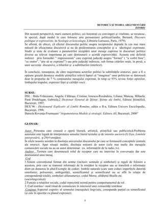 RETORICĂ ŞI TEORIA ARGUMENTĂRII
                                                                                       ISTORIC

Din această perspectivă, marii oameni politici, cei înzestraţi cu convingeri şi vitalitate, se recunosc,
în special, după modul în care folosesc arta persuasiunii politice(Gardin, Bernard, Discours
politique et expressivite, în Neologie et lexicologie, Librairie Larousse, Paris, 1979).
Se afirmă, de obicei, că efectul discursului politic asupra receptorului depinde în cea mai mare
măsură de eficacitatea discursivă şi nu de predominarea conceptelor şi a ideologiei exprimate.
Studii şi teste de evaluare a parametrilor receptării unor mesaje cuprinse în discursuri politice
diverse au relevat importanţa pe care destinatarii o acordă expresivităţii. Aceasta este definită
indirect prin formulări “ impresioniste” care exprimă judecăţi asupra “formei” ( “a vorbit bine”;
“ce orator”, “ştie să se exprime!”) sau prin judecăţi indirecte, sub forma citărilor orale, în presă, a
unor secvenţe discursive, a titlurilor şi a subtitlurilor (intertext).

În concluzie, renunţarea, de către majoritatea actorilor politici la subtilităţile oratoriei, pare a fi o
opţiune greşită deoarece studiile ştiinţifice relevă faptul că “imaginea” unui politician se datorează
doar în proporţie de 7 % conţinutului mesajului exprimat, în timp ce 93% revine forţei opiniilor,
limbajului trupului, expresiei feţei şi calităţii vocii .


SURSE:
DSL : Bidu-Vrănceanu, Angela; Călăraşu, Cristina; Ionescu-Ruxăndoiu, Liliana; Mancaş, Mihaela;
Pană Dindelegan, Gabriela;2 Dicţionar General de Ştiinţe. Ştiinţe ale limbii, Editura Ştiinţifică,
Bucureşti, 1997.
DEX’96 : Dicţionarul Explicativ al Limbii Române, ediţia a II-a, Editura Univers Enciclopedic,
Bucureşti, 1996.
Daniela Rovenţa-Frumuşani “Argumentarea.Modele şi strategii. Editura All, Bucureşti, 2000”


GLOSAR:

Autor Persoana care creează o operă literară, artistică, ştiinţifică sau publicistică.Problema
autorului este legată de interpretarea sensului literal textului şi de intentio auctoris.(U.Eco, Limitele
interpretării, p.29) emiţător.
În zilele noastre asistăm la disoluţia universului discursului pe care se formaseră conceptele centrale
ale retoricii. Apar situaţii inedite, disoluţia noţiunii de autor (cele mai multe din mesajele
comunicării sociale nu au un autor determinat : ex. informaţiile de la radio, tv).
Auditor Termen care desemnează rolul de receptor care nu intervine în conversaţie dar este
destinatarul unui mesaj.
 Cod
1.Sistem convenţional format din semne (inclusiv semnale şi simboluri) şi reguli de folosire a
acestora, prin care se transmit informaţii de la emiţător la receptor sau se transferă o informaţie
dintr-un domeniu în altul.Exemple de coduri: limbile naturale (care sunt coduri imperfecte datorită
omofoniei, polisemiei, ambiguităţii, semnificantul şi semnificatul nu se află în relaţie de
corespondenţă totală), simboluri alfanumerice, codul Morse, alfabetul Braille etc.
(sociolingvistică)
2.Funcţie a relaţiilor sociale, codul reprezintă normă pentru comportamentul de rol .
3. Cod restrâns= mod ritual de comunicare în interiorul unei comunităţi restrânse
 Conţinut Aspectul cognitiv al semnului (mesajului) lingvistic, corespunde parţial cu semnificatul
(şi este în opoziţie cu planul expresiei).

                                                   8
 