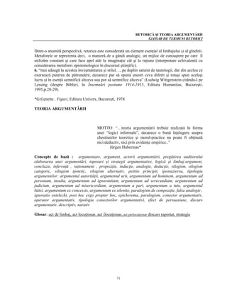 RETORICĂ ŞI TEORIA ARGUMENTĂRII
                                                                      GLOSAR DE TERMENI RETORICI


Dintr-o anumită perspectivă, retorica este considerată un element esenţial al limbajului şi al gîndirii.
Metaforele ar reprezenta deci, o manieră de a gândi analogic, un mijloc de cunoaştere pe care îl
utilizăm constant şi care face apel atât la imaginaţie cât şi la raţiune (interpretare echivalentă cu
considerarea metaforei epistemologice în discursul ştiinţific).
6. “mai adaugă la acestea înveşmântarea şi stilul…, pe deplin saturat de tautologii, dar din acelea ce
exersează puterea de pătrundere, deoarece par să spună uneori ceva diferit şi totuşi spun acelaşi
lucru şi în esenţă semnifică altceva sau pot să semnifice altceva” (Ludwig Wittgenstein citându-l pe
Lessing (despre Biblie), în Însemnări postume 1914-1915, Editura Humanitas, Bucureşti,
1995,p.28-29).

*G.Genette , Figuri, Editura Univers, Bucureşti, 1978

TEORIA ARGUMENTĂRII



                                        MOTTO: “…teoria argumentării trebuie realizată în forma
                                        unei “logici informale”, deoarece o bună înţelegere asupra
                                        chestiunilor teoretice şi moral-practice nu poate fi obţinută
                                        nici deductiv, nici prin evidenţe empirice..”
                                                Jürgen Habermas*

Concepte de bază : argumentare, argument, actorii argumentării, pregătirea auditorului
elaborarea unei argumentări, toposuri şi strategii argumentative, logică şi limbaj:argument,
concluzie, inferenţă , raţionament , propoziţie, inducţie, analogie, deducţie, silogism, silogism
categoric, silogism ipotetic, silogism alternativ, petitio principii, ipostazierea, tipologia
argumentelor: argumentul autorităţii, argumentul urii, argumentum ad hominem, argumentum ad
personam, insulta, argumentum ad ignorantiam, argumentum ad verecundiam, argumentum ad
judicium, argumentum ad misericordiam, argumentum a pari, argumentum a tuto, argumentul
bâtei, argumentum ex concessis, argumentum ex silentio, paralogism de compoziţie, falsa analogie ,
ignoratio entelechi, post hoc ergo propter hoc, epicherema, paralogism, conector argumentativ,
operator argumentativ, tipologia conectorilor argumentativi, efect de persuasiune, discurs
argumentativ, descriptiv, narativ

Glosar: act de limbaj, act locuţionar, act ilocuţionar, act perlocuţionar discurs raportat, strategie




                                                     71
 