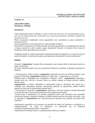 RETORICĂ ŞI TEORIA ARGUMENTĂRII
                                                              ARGUMENTAREA - Introducere. Definiţii.

CURSUL VI

ARGUMENTAREA
Introducere. Definiţii.

Introducere

Teoria argumentării poate fi definită ca studiu al tehnicilor discursive ale raţionamentului practic,
prin care un individ urmăreşte să determine sau să sporească adeziunea celorlalţi la anumite idei
sau opinii ale sale.1
Dintr-o perspectivă tradiţională, teoria argumentării este considerată ca parte constitutivă a
sistemului retoric2.
Teoria argumentării s-a dezvoltat însă şi în cadrul ştiinţific al logicii3.
Pornind de la constatarea că, în limba naturală, procesele argumentative sunt impregnate de retorică
şi logică, punctul de vedere modern asupra argumentării încearcă să realizeze locul comun al
intersecţiei acestor două direcţii de cercetare4.

Tendinţele recente în studiul argumentării integrează decoperirile pragmaticii, în special ale teoriei
actelor de limbaj5 şi extind aria cercetării spre surpinderea fenomenului la nivelul cotidianului.6

Definiţii

Termenul “argumentare” acoperă sfera conceptuală a unui domeniu aflat la intersecţia retoricii cu
logica şi lingvistica.
De aceea, termenul aparţine unui lexic specializat interferent iar definiţia sa depinde de perspectiva
adoptată .

1. Din punctul de vedere al logicii, argumentare reprezintă un proces de justificare logică a unei
propoziţii.Altfel spus, argumentarea stabileşte o relaţie între 1..n argumente şi o concluzie.
Definiţia poate fi îmbogăţită prin evidenţierea “canalului” astfel : argumentarea reprezintă o
strategie prin care, folosind o anumită limbă, un vorbitor reuşeşte să extragă concluzii valabile
dintr-un enunţ .
Argumentarea nu trebuie confundată cu demonstraţia logică a adevărului unui enunţ sau a
validităţii unui raţionament deoarece mecanismele procesul de argumentare aparţin limbilor
naturale pe când cele ale demonstraţiei aparţin logicii7.
2. Din perspectiva lingvisticii, argumentarea reprezintă o activitate verbală, de natură intelectuală
şi socială, prin care se poate realiza justificarea sau respingerea unor opinii.
 Aceasta poate fi interpretată şi în termenii pragmaticii astfel: prin formularea unui ansamblul
(coerent) de enunţuri, emiţătorul urmăreşte să obţină acordul unuia sau mai multor colocutori , ceea
ce sugerează că argumentarea este motivată printr-un dezacord real, probabil sau posibil între
colocutori.8

Argumentarea reprezintă un de asemenea un ansamblu de tehnici de legitimare a credinţelor şi a
comportamentelor. Ea caută să influenţeze, să transforme sau să întărească
credinţele/comportamentele ţintelor (colocutori.)
Argumentarea în limbajul natural se sprijină pe paraverbal şi pe implicit.


                                                 72
 