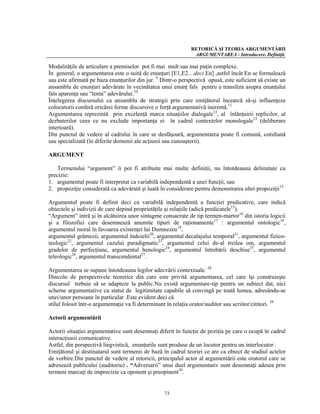 RETORICĂ ŞI TEORIA ARGUMENTĂRII
                                                               ARGUMENTAREA - Introducere. Definiţii.

Modalităţile de articulare a premiselor pot fi mai mult sau mai puţin complexe.
În general, o argumentarea este o suită de enunţuri [E1,E2…deci En] ,astfel încât En se formulează
sau este afirmată pe baza enunţurilor din jur. 9 Dintr-o perspectivă opusă, este suficient să existe un
ansamblu de enunţuri adevărate în vecinătatea unui enunţ fals pentru a transfera asupra enunţului
fals aparenţa sau “tenta” adevărului.10
Înţelegerea discursului ca ansamblu de strategii prin care emiţătorul încearcă să-şi influenţeze
colocutorii conferă oricărei forme discursive o forţă argumentativă inerentă.11
Argumentarea reprezintă prin excelenţă marca situaţiilor dialogale12, al înlănţuirii replicilor, al
dezbaterilor ceea ce nu exclude importanţa ei în cadrul contextelor monologale13 (deliberare
interioară).
Din punctul de vedere al cadrului în care se desfăşoară, argumentarea poate fi comună, cotidiană
sau specializată (în diferite domenii ale acţiunii sau cunoaşterii).

ARGUMENT

    Termenului “argument” îi pot fi atribuite mai multe definiţii, nu întotdeauna delimitate cu
precizie:
1. argumentul poate fi interpretat ca variabilă independentă a unei funcţii, sau
2. propoziţie considerată ca adevărată şi luată în considerare pentru demonstrarea altei propoziţii14

Argumentul poate fi definit deci ca variabilă independentă a funcţiei predicative, care indică
obiectele şi indivizii de care depind proprietăţile şi relaţiile (adică predicatele15).
“Argument” intră şi în alcătuirea unor sintagme consacrate de tip termen-martor16 din istoria logicii
şi a filozofiei care desemnează anumite tipuri de raţionamente17 : argumentul ontologic18,
argumentul moral în favoarea existenţei lui Dumnezeu19,
argumentul grămezii, argumentul îndoielii20, argumentul decalajului temporal21, argumentul fizico-
teologic22, argumentul cazului paradigmatic23, argumentul celui de-al treilea om, argumentul
gradelor de perfecţiune, argumentul henologic24, argumentul întrebării deschise25, argumentul
teleologic26, argumentul transcendental27.

Argumentarea se supune întotdeauna legilor adecvării contextuale. 28
Dincolo de perspectivele teoretice din care este privită argumentarea, cel care îşi construieşte
discursul trebuie să se adapteze la public.Nu există argumentare-tip pentru un subiect dat, nici
scheme argumentative cu statut de legitimitate capabile să convingă pe toată lumea, adresându-se
unei/unor persoane în particular .Este evident deci că
stilul folosit într-o argumentaţie va fi determinant în relaţia orator/auditor sau scriitor/cititori. 29

Actorii argumentării

Actorii situaţiei argumentative sunt desemnaţi diferit în funcţie de poziţia pe care o ocupă în cadrul
interacţiunii comunicative.
Astfel, din perspectivă lingvistică, enunţurile sunt produse de un locutor pentru un interlocutor .
Emiţătorul şi destinatarul sunt termenii de bază în cadrul teoriei ce are ca obiect de studiul actelor
de vorbire.Din punctul de vedere al retoricii, principalul actor al argumentării este oratorul care se
adresează publicului (auditoriu) . “Adversarii” unui duel argumentativ sunt desemnaţi adesea prin
termeni marcaţi de imprecizie ca oponent şi preopinent30.


                                                  73
 