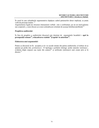 RETORICĂ ŞI TEORIA ARGUMENTĂRII
                                                              ARGUMENTAREA - Introducere. Definiţii.

În cazul în care schimburile argumentative depăşesc cadrul partenerilor direct implicaţi, se poate
vorbi de prezenţa terţilor .31
Argumentarea legată de structura interacţiunii verbale este o confruntare, pe un un mod polemic
sau cooperativ, a unui discurs şi a unui contradiscurs orientate de aceeaşi întrebare/problemă.32

Pregătirea auditorului

În faza de pregătire a auditoriului discursul este dominat de argumentele încadrării : apel la
presupoziţii comune33, reîncadrarea realului 34şi apelul la autoritate35.

Elaborarea unei argumentări

Pentru ca discursul să fie acceptat şi să i se acorde atenţie din partea auditoriului, el trebuie să se
sprijine pe probe (lat. probationes) . O tipologie a probelor distinge: probe naturale /extrinseci ,
evidente (fapte expuse) sau ieşite din context36 şi artificiale (intrinseci) sunt create prin şi în
discurs.37




                                                  74
 