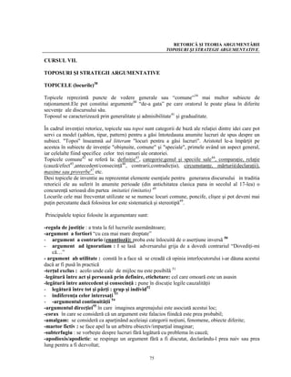 RETORICĂ ŞI TEORIA ARGUMENTĂRII
                                                           TOPOSURI ŞI STRATEGII ARGUMENTATIVE.

CURSUL VII.

TOPOSURI ŞI STRATEGII ARGUMENTATIVE

TOPICELE (locurile)38

Topicele reprezintă puncte de vedere generale sau “comune”39 mai multor subiecte de
raţionament.Ele pot constitui argumente40 “de-a gata” pe care oratorul le poate plasa în diferite
secvenţe ale discursului său.
Toposul se caracterizează prin generalitate şi admisibilitate41 şi gradualitate.

În cadrul invenţiei retorice, topicele sau topoi sunt categorii de bază ale relaţiei dintre idei care pot
servi ca model (şablon, tipar, pattern) pentru a găsi întotedauna anumite lucruri de spus despre un
subiect. "Topoi" înseamnă ad litteram "locuri pentru a găsi lucruri". Aristotel le-a împărţit pe
acestea în subiecte de invenţie "obişnuite, comune" şi "speciale", primele având un aspect general,
iar celelalte fiind specifice celor trei ramuri ale oratoriei.
Topicele comune42 se referă la: definiţie43, categorie;genul şi speciile sale44, comparaţie, relaţie
(cauză/efect45,antecedent/consecinţă46, contrarii,contradicţia), circumstanţe, mărturii(declaraţii),
maxime sau proverbe47 etc.
Desi topicele de inventie au reprezentat elemente esenţiale pentru generarea discursului in traditia
retoricii ele au suferit în anumite perioade (din antichitatea clasica pana in secolul al 17-lea) o
concurenţă serioasă din partea imitatiei (imitatio) 48
Locurile cele mai frecventat utilizate se se numesc locuri comune, poncife, clişee şi pot deveni mai
puţin percutante dacă folosirea lor este sistematică şi stereotipă49.

Principalele topice folosite în argumentare sunt:

-regula de justiţie : a trata la fel lucrurile asemănătoare;
-argument a fortiori “cu cea mai mare dreptate”
- argument a contrario (enantioză): proba este înlocuită de o aserţiune inversă 50
- argument ad ignoratiam : I se lasă adversarului grija de a dovedi contrariul “Dovediţi-mi
    că…”
- argument ab utilitate : constă în a face să se creadă că opinia interlocutorului i-ar dăuna acestui
dacă ar fi pusă în practică
-terţul exclus : acolo unde cale de mijloc nu este posibilă 51
-legătură între act şi persoană prin definire, etichetare: cel care omoară este un asasin
-legătură între antecedent şi consecinţă : pune în discuţie legile cauzalităţii
- legătură între tot şi părţi : grup şi individ52
- indiferenţa celor interesaţi 53
- -argumentul continuităţii 54
-argumentul direcţiei55 în care imaginea angrenajului este asociată acestui loc;
-corax în care se consideră că un argument este falacios fiindcă este prea probabil;
-amalgam: se consideră ca aparţinând aceleiaşi categorii noţiuni, fenomene, obiecte diferite;
-martor fictiv : se face apel la un arbitru obiectiv/imparţial imaginar;
-subterfugiu : se vorbeşte despre lucruri fără legătură cu problema în cauză;
-apodioxis/apodictic: se respinge un argument fără a fi discutat, declarându-l prea naiv sau prea
lung pentru a fi dezvoltat;

                                                    75
 