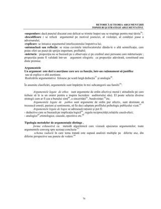 RETORICĂ ŞI TEORIA ARGUMENTĂRII
                                                           TOPOSURI ŞI STRATEGII ARGUMENTATIVE.

-suspendare: dacă punctul discutat este delicat se trimite înapoi sau se respinge pentru mai târziu56;
-descalificare : se refuză argumentul pe motivul josniciei, al violenţei, al condiţiei joase a
adversarului;
-replicare: se întoarce argumentul interlocutorului împotriva lui;
-antanaclază sau reflecţie: se reiau cuvintele interlocutorului dându-le o altă semnificaţie, care
poate oferi un punct de sprijin important, profitabil;
-mărturie : propoziţia nu se bazează pe o observaţie ci pe creditul unei persoane care mărturiseşte ;
propoziţia poate fi validată într-un argument silogistic ca propoziţie adevărată, constitund una
dinte premise.

Argumentele
Un argument este deci o aserţiune care are ca funcţie, într-un raţionament să justifice
sau să explice o altă aserţiune.
Realizările argumentative folosesc pe scară largă deducţia57 şi analogia58.

În anumite clasificări, argumentele sunt împărţite în trei subcategorii sau familii59:

        Argumentele legate de ethos sunt argumente de ordin afectivşi moral ( atitudinile pe care
trebuie să le ia un orator pentru a inspira încredere auditoriului său). El poate selecta diverse
strategii cum ar fi cea a bunului simţ60, a sincerităţii61, bunăvoinţei 62etc.
        Argumentele legate de pathos sunt argumente de ordin pur afectiv, sunt destinate să
trezească emoţii, pasiuni şi sentimente, să fie deci adaptate profilului psihologic publicului vizat.63
        Argumentele legate de logos se adresează raţiunii şi pot fi:
- deductive care se bazează pe implicaţia logică64 , regula reciprocităţii,relaţiile cauză-efect;
- analogice65,etimologice, cauzale, opozitive etc.66

Tipologia metodelor de argumentaţie distinge .
        forma exhaustivă ca metodă algoritmică care vizează epuizarea argumentelor; toate
argumentele converg spre aceeaşi concluzie 67
         schema radiară în care tema tratată este supusă analizei multiple pe diferite axe, din
diferite perspective sau puncte de vedere.68




                                                   76
 