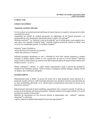 RETORICĂ ŞI TEORIA ARGUMENTĂRII
                                                                                LOGICĂ ŞI LIMBAJ

CURSUL VIII

LOGICĂ ŞI LIMBAJ

Argument, concluzie, inferenţă

Cei trei termeni se caracterizează prin diferenţe de statut lingvistic şi cognitiv, din punctul de vedere
al modului de acţiune.
Argumentul are statutul de credinţă (prezentată ca) împărtăşită, de dat factual (prezentat ca)
incontestabil pe care, destinatarul argumentării poate, evident, să îl respingă.69
Definiţia concluziei70 ca “încheiere a unui şir de judecăţi” sau ca”ultima parte a unei expuneri sau a
unei opere, care cuprinde rezultatele finale” cuprinde trăsătura comună de “plasare la sfârşit” ceea
ce nu are un corespondent general în realitatea cotidiană.71

Inferenţa72 poate fi definită ca
-proces de trecere de la premise la concluzie
-relaţie între premise şi concluzie73

Inferenţa presupune întotdeauna un salt, o diferenţă de nivel între enunţul argument şi enunţul
concluzie şi atribuie datelor iniţiale un sens argumentativ pe care nu îl aveau înainte74 Inferenţa
poate fi pusă în relaţie adesea cu expresia unui adevăr general, adesea de tip proverbial, atribuit unui
emiţător colectiv : se ştie că…75

Relaţia respingere76- obiecţie în cadrul acţiunii argumentative poate fi privită din perspectiva
menţinerii sau închiderii acesteia. Astfel, în timp ce respingerea închide dialogul, obiecţia solicită
un răspuns, deci continuarea dialogului.

RAŢIONAMENT

Raţionamentul poate fi definit “ca proces de trecere de la unele propoziţii, numit epremise la o
propoziţie numită concluzie, astfel încât dacă premisele sunt adevărate concluzia este adevărată sau
cu mare probabilitate adevărată” şi ca “formă logică corespunzătoare procesului de trecere de la
premise la concluzie77”.

Raţionamentul reprezintă de fapt asamblarea argumentelor într-o structură coerentă. El permite ca
acestea să fie prezentate sub forma propoziţiilor înlănţuite ţinând cont de reguli stabilite, şi în acord
cu planul de ansamlu al discursului .
Modurile de raţionament cel mai frecvent folosite în argumentaţie sunt : inducţia78, deducţia,
silogismul79 şi entimema.
Logica şi dialectica sprijină raţionamentul în procesul argumentativ.80




                                                   77
 