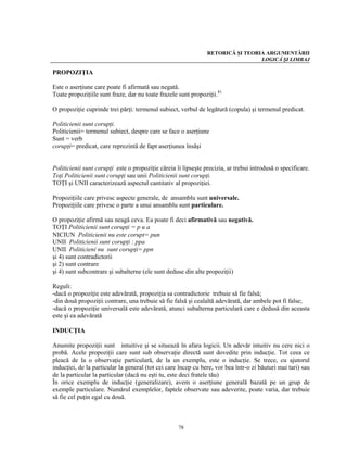 RETORICĂ ŞI TEORIA ARGUMENTĂRII
                                                                                 LOGICĂ ŞI LIMBAJ

PROPOZIŢIA

Este o aserţiune care poate fi afirmată sau negată.
Toate propoziţiile sunt fraze, dar nu toate frazele sunt propoziţii.81

O propoziţie cuprinde trei părţi: termenul subiect, verbul de legătură (copula) şi termenul predicat.

Politicienii sunt corupţi.
Politicienii= termenul subiect, despre care se face o aserţiune
Sunt = verb
corupţi= predicat, care reprezintă de fapt aserţiunea însăşi


Politicienii sunt corupţi este o propoziţie căreia îi lipseşte precizia, ar trebui introdusă o specificare.
Toţi Politicienii sunt corupţi sau unii Politicienii sunt corupţi.
TOŢI şi UNII caracterizează aspectul cantitativ al propoziţiei.

Propoziţiile care privesc aspecte generale, de ansamblu sunt universale.
Propoziţiile care privesc o parte a unui ansamblu sunt particulare.

O propoziţie afirmă sau neagă ceva. Ea poate fi deci afirmativă sau negativă.
TOŢI Politicienii sunt corupţi = p u a
NICIUN Politicienii nu este corupt= pun
UNII Politicienii sunt corupţi : ppa
UNII Politicieni nu sunt corupţi= ppn
şi 4) sunt contradictorii
şi 2) sunt contrare
şi 4) sunt subcontrare şi subalterne (ele sunt deduse din alte propoziţii)

Reguli:
-dacă o propoziţie este adevărată, propoziţia sa contradictorie trebuie să fie falsă;
-din două propoziţii contrare, una trebuie să fie falsă şi cealaltă adevărată, dar ambele pot fi false;
-dacă o propoziţie universală este adevărată, atunci subalterna particulară care e dedusă din aceasta
este şi ea adevărată

INDUCŢIA

Anumite propoziţii sunt intuitive şi se situează în afara logicii. Un adevăr intuitiv nu cere nici o
probă. Acele propoziţii care sunt sub observaţie directă sunt dovedite prin inducţie. Tot ceea ce
pleacă de la o observaţie particulară, de la un exemplu, este o inducţie. Se trece, cu ajutorul
inducţiei, de la particular la general (tot cei care încep cu bere, vor bea într-o zi băuturi mai tari) sau
de la particular la particular (dacă nu eşti tu, este deci fratele tău)
În orice exemplu de inducţie (generalizare), avem o aserţiune generală bazată pe un grup de
exemple particulare. Numărul exemplelor, faptele observate sau adeverite, poate varia, dar trebuie
să fie cel puţin egal cu două.



                                                    78
 