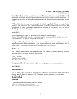 RETORICĂ ŞI TEORIA ARGUMENTĂRII
                                                                              LOGICĂ ŞI LIMBAJ

Numărul de inducţii perfecte pe care le facem este relativ redus. O inducţie este perfectă doar când
este posibil de verificat că ceea ce propoziţia afirmă este valid în toate cazurile de observaţie. Am
putea deci să ne sprijini pe această definiţie pentru a dovedi că generaliazrea unui exemplu nu este
validă.

TOŢI Politicienii sunt corupţi este un exemplu de inducţie imperfectă. Chiar şi propoziţia “legea
gravitaţiei este universală” este o inducţie imperfectă (ea nu e nici falacioasă nici inexactă, dar
validitatea sa nu a fost examinată în toate cazurile; din punct de vedere strict logic, nu suntem
absolut siguri de universalitatea ei).

ANALOGIA

Reprezintă o varietate a inducţei. Se bazează pe o comparaţie sau o asemănare.
Cea mai obişnuită formă de analogie este aserţiunea că un lucru sau altul este adevărat pentru că
este asemănător cu un alt lucru recunoscut ca adevărat.

Analogia se bazează pe teoria conform căreia un anumit grad de asemănare între două lucruri
implică un grad mai mare de asemănare. Ea nu furnizează niciodată probe în sensul strict, doar o
probabilitate : “comparaison n’est pas raison”(asemănarea nu este argument).

DEDUCŢIA

Este o metodă de raţionament prin care propoziţiile sunt stabilite nu printr-o observaţie directă a
faptelor ci prin referire la alte propoziţii deja stabilite.

Lassie e un câine.
Toţi câinii sunt animale.
Deci, Lassie este un animal.

Deducţia pleacă deci de la general (citat în prima propoziţie) pentru a merge spre particular.

SILOGISME

Silogism categoric

Este un sistem logic constituit din trei propoziţii astfel încât una dintre ele să fie implicată de
celelalte două. În funcţie de ordinea în care acestea apar în mod obişnuit, cele trei părţi sunt:
-premisa majoră
-premisa minoră
-conscluzia

1.Toţi oamenii sunt fiinţe raţionale. (premisa majoră)
2. Socrate este un om. (premisa minoră)
Deci Socrate este o fiinţă raţională. (concluzie)




                                                  79
 