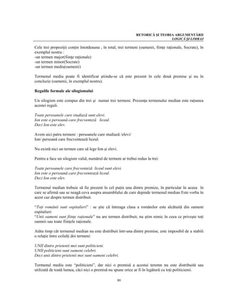 RETORICĂ ŞI TEORIA ARGUMENTĂRII
                                                                                LOGICĂ ŞI LIMBAJ

Cele trei propoziţii conţin întotdeauna , în total, trei termeni (oamenii, fiinţe raţionale, Socrate), în
exemplul nostru :
-un termen major(fiinţe raţionale)
-un termen minor(Socrate)
-un termen mediu(oamenii)

Termenul mediu poate fi identificat ştiindu-se că este prezent în cele două premise şi nu în
concluzie (oamenii, în exemplul nostru).

Regulile formale ale silogismului

Un silogism este compus din trei şi numai trei termeni. Prezenţa termenului median este raţiunea
acestei reguli.

Toate persoanele care studiază sunt elevi.
Ion este o persoană care frecventeză liceul.
Deci Ion este elev.

Avem aici patru termeni : persoanele care studiază /elevi/
Ion/ persoană care frecventează liceul.

Nu există nici un termen care să lege Ion şi elevi.

Pentru a face un silogism valid, numărul de termeni ar trebui redus la trei:

Toate persoanele care frecventeză liceul sunt elevi.
Ion este o persoană care frecventează liceul.
Deci Ion este elev.

Termenul median trebuie să fie prezent în cel puţin una dintre premize, în particular în aceea în
care se afirmă sau se neagă ceva asupra ansamblului de care depinde termenul median Este vorba în
acest caz despre termen distribuit.

“Toţi românii sunt ospitalieri” : se ştie că întreaga clasa a românilor este alcătuită din oameni
ospitalieri
“Unii oameni sunt fiinţe raţionale” nu are termen distribuit, nu ştim nimic în ceea ce priveşte toţi
oamnii sau toate fiinţele raţionale.

Atâta timp cât termenul median nu este distribuit într-una dintre premise, este imposibil de a stabili
o relaţie între ceilalţi doi termeni:

UNII dintre prietenii mei sunt politicieni.
UNII politicieni sunt oameni celebri.
Deci unii dintre prietenii mei sunt oameni celebri.

Termenul mediu este “politicieni”, dar nici o premisă a acestui teremn nu este distribuită sau
utilizată de toată lumea, căci nici o premisă nu spune orice ar fi în legătură cu toţi politicienii.

                                                   80
 
