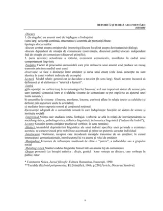 RETORICĂ ŞI TEORIA ARGUMENTĂRII
                                                                                        ISTORIC

 Discurs
1. (la singular) un anumit mod de înţelegere a limbajului
(sens larg) secvenţă continuă, structurată şi coerentă de propoziţii/fraze;
tipologia discursurilor:
-discurs centrat asupra emiţătorului (monolog)/discurs focalizat asupra destinatarului (dialog);
-discurs dependent de situaţia de comunicare (conversaţia, discursul public)/discurs independent
faţă de situaţia de comunicare (discurusl ştiinţific);
3. (sens restrâns) actualizare a textului, eveniment comunicativ, manifestat în cadrul unui
comportament lingvistic
 Emiţător Factor al procesului comunicării care prin utilizarea unui anumit cod produce un mesaj
transmis prin intermediul unui canal
observaţie: se face o distincţie între emiţător şi sursa unui enunţ (cele două concepte nu sunt
identice în cazul vorbirii indirecte de exemplu)
Lectură Model relativ generalizat de decodare a textelor (în sens larg). Studii recente încearcă să
definească şi să eleboreze o “retorică a lecturii”.
 Limbă
a)(în opoziţie cu vorbire/uzaj în terminologia lui Saussure) cel mai important sistem de semne prin
care oamenii comunică între ei (celelalte sisteme de comunicare se pot explicita cu ajutorul unei
limbi naturale);
b) ansamblu de sisteme (foneme, morfeme, lexeme, cuvinte) aflate în relaţie unele cu celelalte (şi
definite prin raportare unele la celelalte);
c) mediator între expresia sonoră şi conţinutul noţional
d)convenţie adoptată de o comunitate umană în care îndeplineşte funcţiile de sistem de semne şi
instituţie socială
 Lingvistică Ştiinţa care studiază limba, limbajul, vorbirea; se află în relaţii de interdependenţă cu
sociolongvistica, psiholingvistica, stilistica lingvistică, informatica lingvistică (“industriile limbii”);
Locutor Sinonim pentru emiţător (subiectul vorbitor, în sens restrâns)
 Idiolect Ansamblul deprinderilor lingvistice ale unui individ specifice unei perioade a existenţei
acestuia; se caracterizează prin mobilitate accentuată şi printr-un puternic caracter individual
 Interlocutor Destinatar, receptor care decodează mesajele transmise de un emiţător; în cursul
interacţiunii comunicaţionale, interlocutorul îşi va asuma şi rolul de emiţător
 Manipulare Fenomen de influenţare insidioasă de către o “putere”, a individului sau a grupului
social
 Metalingvistică Studiul codului lingvistic folosit într-un anume tip de comunicare
 Orator persoană (cu însuşiri artistice : dicţie, gestică )care rosteşte un discurs, care vorbeşte în
public; retor.

* Constantin Noica, Jurnal filozofic, Editura Humanitas, Bucureşti, 1990
**Tucidide Războiul peloponesiac, Ed.Ştiinţifică, 1966, p.258 [Pericle, Discursul funebru]




                                                    9
 