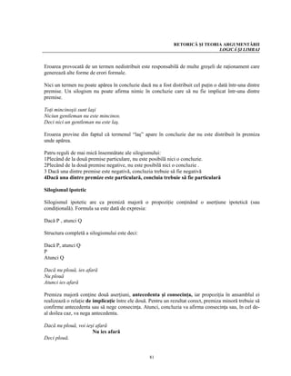 RETORICĂ ŞI TEORIA ARGUMENTĂRII
                                                                              LOGICĂ ŞI LIMBAJ


Eroarea provocată de un termen nedistribuit este responsabilă de multe greşeli de raţionament care
generează alte forme de erori formale.

Nici un termen nu poate apărea în concluzie dacă nu a fost distribuit cel puţin o dată într-una dintre
premise. Un silogism nu poate afirma nimic în concluzie care să nu fie implicat într-una dintre
premise.

Toţi mincinoşii sunt laşi
Niciun gentleman nu este mincinos.
Deci nici un gentleman nu este laş.

Eroarea provine din faptul că termenul “laş” apare în concluzie dar nu este distribuit în premiza
unde apărea.

Patru reguli de mai mică însemnătate ale silogismului:
1Plecând de la două premise particulare, nu este posibilă nici o concluzie.
2Plecând de la două premise negative, nu este posibilă nici o concluzie .
3 Dacă una dintre premise este negativă, concluzia trebuie să fie negativă
4Dacă una dintre premize este particulară, concluia trebuie să fie particulară

Silogismul ipotetic

Silogismul ipotetic are ca premiză majoră o propoziţie conţinând o aserţiune ipotetică (sau
condiţională). Formula sa este dată de expresia:

Dacă P , atunci Q

Structura completă a silogismului este deci:

Dacă P, atunci Q
P
Atunci Q

Dacă nu plouă, ies afară
Nu plouă
Atunci ies afară

Premiza majoră conţine două aserţiuni, antecedenta şi consecinţa, iar propoziţia în ansamblul ei
realizează o relaţie de implicaţie între ele două. Pentru un rezultat corect, premiza minoră trebuie să
confirme antecedenta sau să nege consecinţa. Atunci, concluzia va afirma consecinţa sau, în cel de-
al doilea caz, va nega antecedenta.

Dacă nu plouă, voi ieşi afară
                      Nu ies afară
Deci plouă.


                                                  81
 