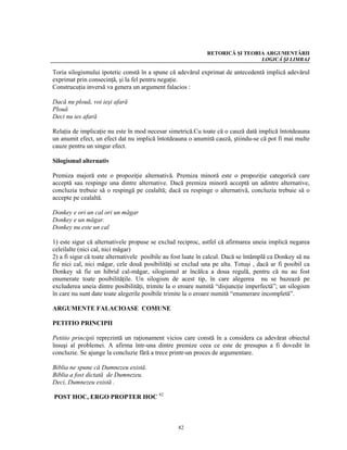 RETORICĂ ŞI TEORIA ARGUMENTĂRII
                                                                              LOGICĂ ŞI LIMBAJ

Toria silogismului ipotetic constă în a spune că adevărul exprimat de antecedentă implică adevărul
exprimat prin consecinţă, şi la fel pentru negaţie.
Construcuţia inversă va genera un argument falacios :

Dacă nu plouă, voi ieşi afară
Plouă
Deci nu ies afară

Relaţia de implicaţie nu este în mod necesar simetrică.Cu toate că o cauză dată implică întotdeauna
un anumit efect, un efect dat nu implică întotdeauna o anumită cauză, ştiindu-se că pot fi mai multe
cauze pentru un singur efect.

Silogismul alternativ

Premiza majoră este o propoziţie alternativă. Premiza minoră este o propoziţie categorică care
acceptă sau respinge una dintre alternative. Dacă premiza minoră acceptă un adintre alternative,
concluzia trebuie să o respingă pe cealaltă; dacă ea respinge o alternativă, concluzia trebuie să o
accepte pe cealaltă.

Donkey e ori un cal ori un măgar
Donkey e un măgar.
Donkey nu este un cal

1) este sigur că alternativele propuse se exclud reciproc, astfel că afirmarea uneia implică negarea
celeilalte (nici cal, nici măgar)
2) a fi sigur că toate alternativele posibile au fost luate în calcul. Dacă se întâmplă ca Donkey să nu
fie nici cal, nici măgar, cele două posibilităţi se exclud una pe alta. Totuşi , dacă ar fi posibil ca
Donkey să fie un hibrid cal-măgar, silogismul ar încălca a doua regulă, pentru că nu au fost
enumerate toate posibilităţile. Un silogism de acest tip, în care alegerea nu se bazează pe
excluderea uneia dintre posibilităţi, trimite la o eroare numită “disjuncţie imperfectă”; un silogism
în care nu sunt date toate alegerile posibile trimite la o eroare numită “enumerare incompletă”.

ARGUMENTE FALACIOASE COMUNE

PETITIO PRINCIPII

Petitio principii reprezintă un raţionament vicios care constă în a considera ca adevărat obiectul
însuşi al problemei. A afirma într-una dintre premize ceea ce este de presupus a fi dovedit în
concluzie. Se ajunge la concluzie fără a trece printr-un proces de argumentare.

Biblia ne spune că Dumnezeu există.
Biblia a fost dictată de Dumnezeu.
Deci, Dumnezeu există .

POST HOC, ERGO PROPTER HOC 82



                                                  82
 
