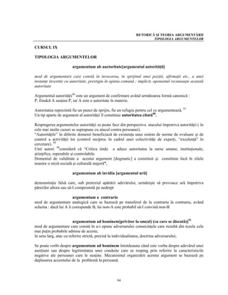 RETORICĂ ŞI TEORIA ARGUMENTĂRII
                                                                      TIPOLOGIA ARGUMENTELOR

CURSUL IX

TIPOLOGIA ARGUMENTELOR

                       argumentum ab auctoritate[argumentul autorităţii]

mod de argumentare care constă în invocarea, în sprijinul unei poziţii, afirmaţii etc., a unei
instanţe investite cu autoritate, prestigiu în opinia comună ; implicit, oponentul recunoaşte această
autoritate

Argumentul autorităţii86 este un argument de confirmare având următoarea formă canonică :
P, fiindcă A susţine P, iar A este o autoritate în materie.

Autoritatea reprezintă fie un punct de sprijin, fie un refugiu pentru cel ce argumentează. 87
Un tip aparte de argument al autorităţii îl constituie autoritatea citată88.

Respingerea argumentelor autorităţii se poate face din perspectiva atacului împotriva autorităţii ( în
cele mai multe cazuri se suprapune cu atacul contra persoanei).
“Autorităţile” în diferite domenii beneficiază de existenţa unui sistem de norme de evaluare şi de
control a activităţii lor (control reciproc în cadrul unei colectivităţi de experţi, “excelenţă” în
cercetare). 89
Unii autori 90consideră că “Critica tinde a aduce autoritatea la surse umane, instituţionale,
ştiinţifice, reperabile şi controlabile.
Domeniul de validitate a acestui argument [dogmatic] a constituit şi constituie încă în zilele
noastre o miză socială şi culturală majoră”.

                       argumentum ab invidia [argumentul urii]

demonstraţie falsă care, sub pretextul apărării adevărului, urmăreşte să provoace ură împotriva
părerilor altora sau să-I compromită pe nedrept

                       argumentum a contrario
mod de argumentare analogică care se bazează pe transferul de la contrariu la contrariu, având
schema : dacă lui A îi corespunde B, lui non-A este probabil să-I convină non-B


                        argumentum ad hominem[privitor la om(ul) (cu care se discută)]91
mod de argumentare care constă în a-i opune adversarului consecinţele care rezultă din tezele cele
mai puţin probabile admise de acesta;
în sens larg, atac cu referire strictă, precisă la individualitatea, doctrina adversarului;

Se poate vorbi despre argumentum ad hominem întotdeauna când este vorba despre adevărul unei
aserţiuni sau despre legitimitatea unei conduite care se resping prin referire la caracteristicile
negative ale persoanei care le susţine. Mecanismul organizării acestui argument se bazează pe
deplasarea accentului de la problemă la persoană.



                                                  84
 