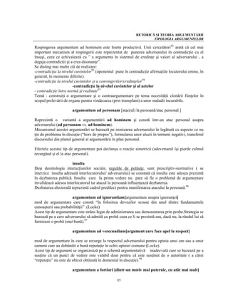 RETORICĂ ŞI TEORIA ARGUMENTĂRII
                                                                     TIPOLOGIA ARGUMENTELOR

Respingerea argumentum ad hominem este foarte productivă. Unii cercetători92 arată că cel mai
important mecanism al respingerii este reprezentat de punerea adversarului în contradicţie cu el
însuşi, ceea ce echivalează cu ” a argumenta în sistemul de credinţe şi valori al adversarului , a
degaja contradicţii şi a crea disonanţe”.
Se disting mai multe căi de realizare:
-contradicţia la nivelul cuvintelor93 (oponentul pune în contradicţie afirmaţiile locutorului emise, în
general, în momente diferite).
-contradicţie la nivelul cuvintelor şi a convingerilor/credinţelor94
                        -contradicţie la nivelul cuvintelor şi al actelor
- contradicţie între normă şi realitate95
Temă : construiţi o argumentare şi o contraargumentare pe tema necesităţii clonării fiinţelor în
scopul prelevării de organe pentru vindecarea (prin transplant) a unor maladii incurabile.

                       argumentum ad personam [atac(ul) la persoană/atac personal ]

Reprezintă o variantă a argumentării ad hominem şi constă într-un atac personal asupra
adversarului (ad personam vs. ad hominem).
Mecanismul acestei argumentări se bazează pe ironizarea adversarului în legătură cu aspecte ce nu
ţin de problema în discuţie (“hors de propos”), formularea unor aluzii în termeni negativi, transferul
discursului din planul general al argumentării în plan personal.

Efectele acestui tip de argumentare pot declanşa o reacţie simetrică (adeversarul îşi pierde calmul
recurgând şi el la atac personal).

                       insulta
Deşi deontologia interacţiunilor sociale, regulile de politeţe, sunt prescriptiv-normative ( se
interzice insulta adresată interlocutorului/ adversarului) se constată că insulta este adesea prezentă
în dezbaterea publică. Insulta care la prima vedere nu pare să fie o problemă de argumentare
invalidează adesea interlocutorul iar atacul la persoană influenţează dezbaterea.
Dezbaterea electorală reprezintă cadrul predilect pentru manifestarea atacului la persoană.96

                      argumentum ad ignorantiam[argumentare asupra ignoranţei]
mod de argumentare care constă “în folosirea dovezilor scoase din unul dintre fundamentele
cunoaşterii sau probabilităţii” .(Locke)
Acest tip de argumentare este strâns legat de administrarea sau demonstrarea prin probe.Strategia se
bazează pe a cere adversarului să admită ca probă ceea ce li se prezintă sau, dacă nu, la rândul lui să
furnizeze o probă (mai bună).97

                       argumentum ad verecundiam[argument care face apel la respect]

mod de argumentare în care se recurge la respectul adversarului pentru opinia unui om sau a unor
oameni care au dobândit o bună reputaţie în ochii opiniei comune (Locke)
Acest tip de argument se organizează pe o schemă argumentativă inadecvată care se bazează pe a
susţine că un punct de vedere este valabil doar pentru că este susţinut de o autoritate ( a cărei
“reputaţie” nu este de obicei obţinută în domeniul în discuţie).98

                       argumentum a fortiori [dintr-un motiv mai puternic, cu atât mai mult]

                                                  85
 
