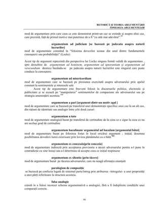 RETORICĂ ŞI TEORIA ARGUMENTĂRII
                                                                     TIPOLOGIA ARGUMENTELOR

mod de argumentare prin care ceea ce este demonstrat printr-un caz se extinde şi asupra altui caz,
care prezintă, faţă de primul motive mai puternice de a fi “cu atât mai adevărat”.99

                      argumentum ad judicium [se bazează pe judecata asupra naturii
                      lucrurilor]
mod de argumentare constând în “folosirea dovezilor scoase din unul dintre fundamentele
cunoaşterii sau probabilităţii” (Locke)

Acest tip de argument reprezintă din perspectiva lui Locke singura formă validă de argumentare ,
spre deosebire de argumentum ad hominem, argumentum ad ignorantiam şi argumentum ad
verecundiam deorece bazându-se pe judecata asupra naturii lucrurilor este singurul care poate
conduce la cunoaştere.

                       argumentum ad misericordiam
mod de argumentare care se bazează pe presiunea exercitată asupra adversarului prin apelul
constant la sentimentele şi interesele sale
        Acest tip de argumentare este frecvent folosit în discursurile politice, electorale şi
publicitare şi se axează pe “manipularea” sentimentelor de compasiune ale adversarului sau pe
strategia ameninţării acestuia.100

                        argumentum a pari [argument dintr-un motiv egal ]
mod de argumentare care se bazează pe transferul unei demonstraţii specifice unui caz la un alt caz,
din raţiuni de identitate sau analogie între cele două cazuri

                       argumentum a tuto
mod de argumentare analogică bazat pe transferul de certitudine de la ceea ce e sigur la ceea ce nu
are acelaşi grad de certitudine

                        argumentum baculinum/ argumentul ad baculum [argumentul bâtei]
mod de argumentare bazat pe folosirea forţei în locul oricărui argument ; iniţial, desemna
posibilitatea dovedirii lumii exterioare prin lovirea pământului cu o bâtă.101

                        argumentum ex concessis[prin concesie]
mod de argumentare indirectă prin acceptarea provizorie a atezei adversarului pentru a-l pune în
contradicţie cu sine însuşi sau a-l determina să accepte ceea ce iniţial respinsese

                    argumentum ex silentio [prin tăcere]
mod de argumentare bazat pe tăcerea adversarului, care nu neagă afirmaţia enunţată

                        paralogism de compoziţie
 se bazează pe confuzia legată de sistemul parte/întreg prin atribuirea –întregului- a unei proprietăţi
a unei părţi referitoare la structura acesteia.

                      falsa analogie
constă în a folosi incorect schema argumentativă a analogiei, fără a fi îndeplinite condiţiile unei
comparaţii corecte.


                                                  86
 